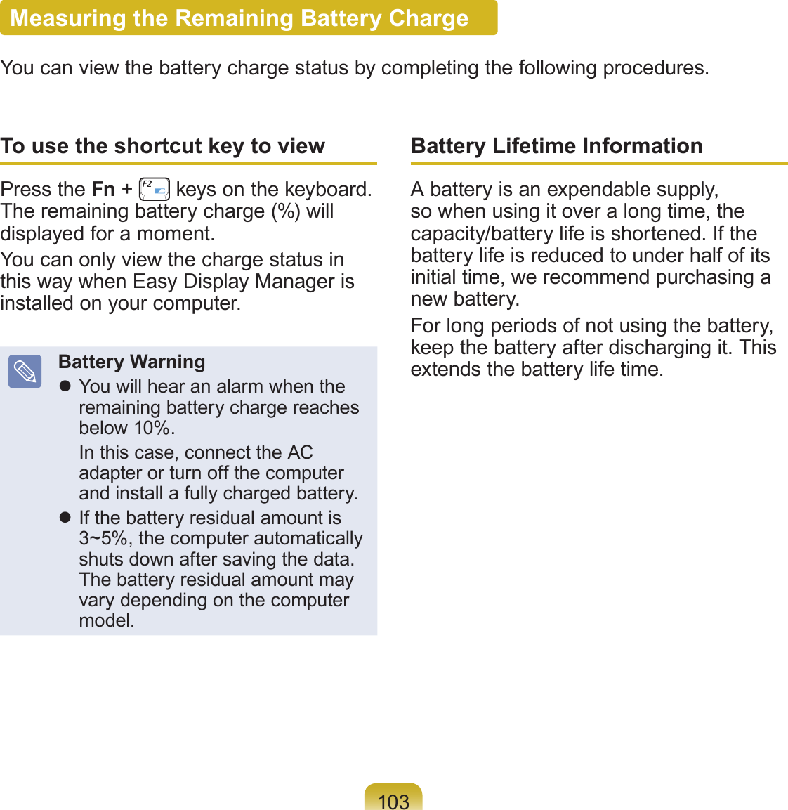 103Measuring the Remaining Battery ChargeYou can view the battery charge status by completing the following procedures.To use the shortcut key to viewPress the Fn + keys on the keyboard. The remaining battery charge (%) will displayed for a moment.You can only view the charge status in this way when Easy Display Manager is installed on your computer.Battery Warning You will hear an alarm when the remaining battery charge reaches below 10%. In this case, connect the AC adapter or turn off the computer and install a fully charged battery. If the battery residual amount is 3~5%, the computer automatically shuts down after saving the data. The battery residual amount may vary depending on the computer model.Battery Lifetime InformationA battery is an expendable supply, so when using it over a long time, the capacity/battery life is shortened. If the battery life is reduced to under half of its initial time, we recommend purchasing a new battery.For long periods of not using the battery, keep the battery after discharging it. This extends the battery life time.