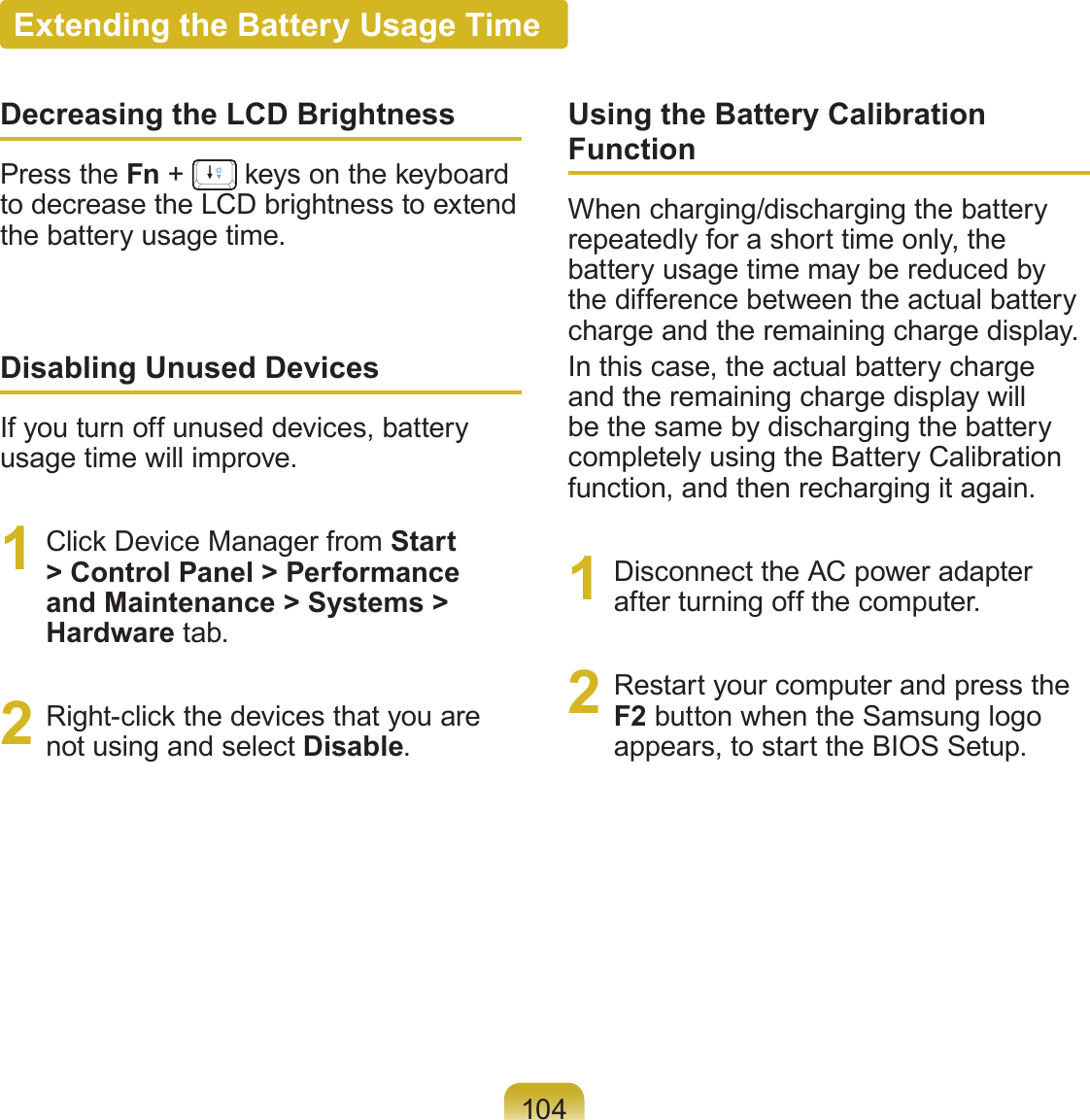 104Extending the Battery Usage TimeDecreasing the LCD BrightnessPress the Fn +   keys on the keyboard to decrease the LCD brightness to extend the battery usage time.Disabling Unused DevicesIf you turn off unused devices, battery usage time will improve.1  Click Device Manager from Start &gt; Control Panel &gt; Performance and Maintenance &gt; Systems &gt; Hardware tab.2  Right-click the devices that you are not using and select Disable.Using the Battery Calibration FunctionWhen charging/discharging the battery repeatedly for a short time only, the battery usage time may be reduced by the difference between the actual battery charge and the remaining charge display.In this case, the actual battery charge and the remaining charge display will be the same by discharging the battery completely using the Battery Calibration function, and then recharging it again.1  Disconnect the AC power adapter after turning off the computer.2  Restart your computer and press the F2 button when the Samsung logo appears, to start the BIOS Setup.