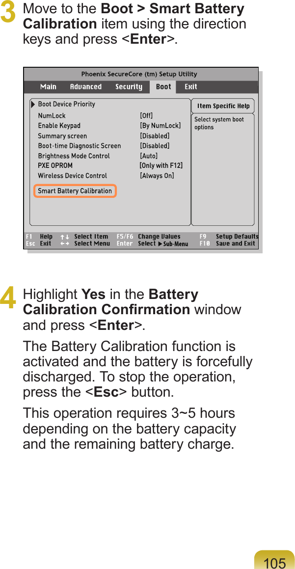 1053  Move to the Boot &gt; Smart Battery Calibration item using the direction keys and press &lt;Enter&gt;.4  Highlight Yes in the Battery Calibration Conrmation window and press &lt;Enter&gt;.The Battery Calibration function is activated and the battery is forcefully discharged. To stop the operation, press the &lt;Esc&gt; button.This operation requires 3~5 hours depending on the battery capacity and the remaining battery charge.PXE OPROM                                            [Only with F12]