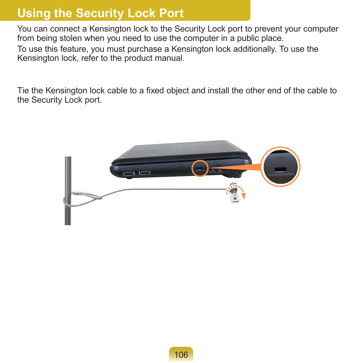 106Using the Security Lock PortYou can connect a Kensington lock to the Security Lock port to prevent your computer from being stolen when you need to use the computer in a public place.To use this feature, you must purchase a Kensington lock additionally. To use the Kensington lock, refer to the product manual.Tie the Kensington lock cable to a xed object and install the other end of the cable to the Security Lock port.