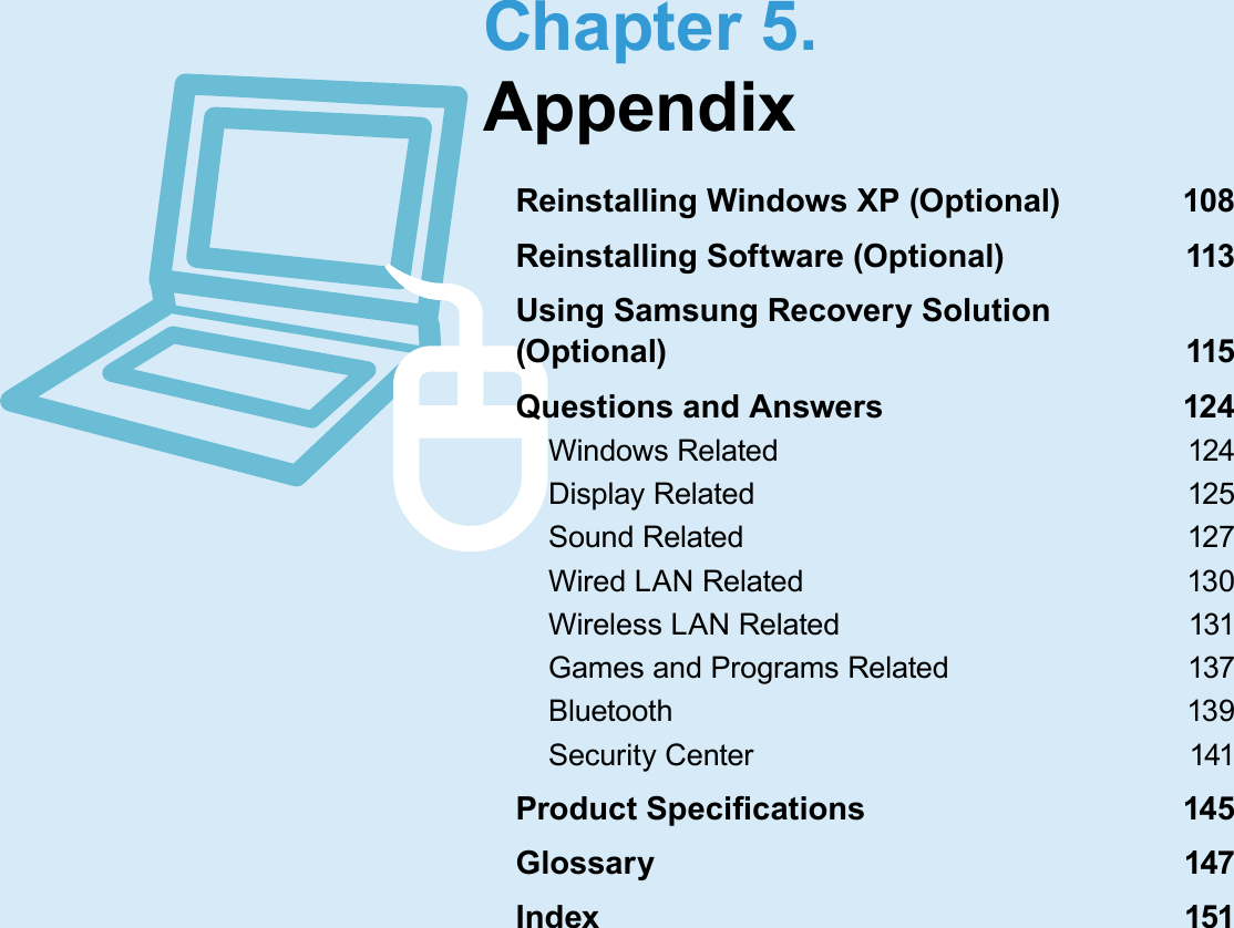  Chapter  5.AppendixReinstalling Windows XP (Optional)  108Reinstalling Software (Optional)  113Using Samsung Recovery Solution (Optional)  115Questions and Answers  124Windows Related  124Display Related  125Sound Related  127Wired LAN Related  130Wireless LAN Related  131Games and Programs Related  137Bluetooth  139Security Center  141Product Speci cations  145Glossary  147Index  151