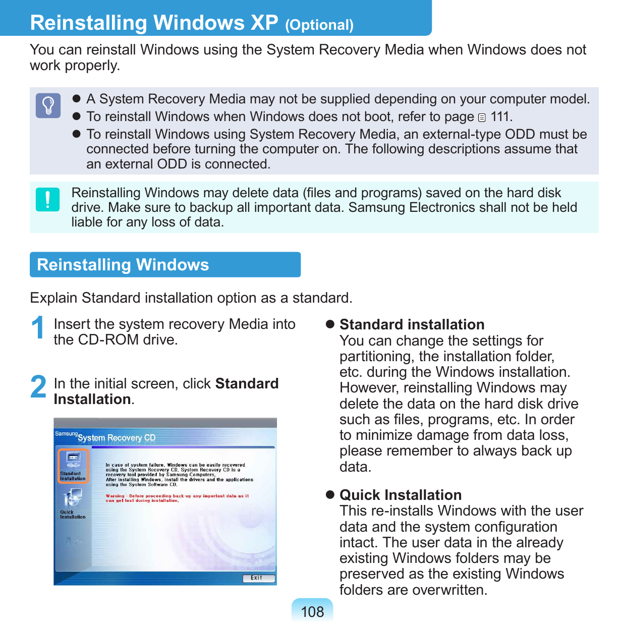 108Reinstalling Windows XP (Optional)You can reinstall Windows using the System Recovery Media when Windows does not work properly. A System Recovery Media may not be supplied depending on your computer model. To reinstall Windows when Windows does not boot, refer to page   111. To reinstall Windows using System Recovery Media, an external-type ODD must be connected before turning the computer on. The following descriptions assume that an external ODD is connected.Reinstalling Windows may delete data (les and programs) saved on the hard disk drive. Make sure to backup all important data. Samsung Electronics shall not be held liable for any loss of data.Reinstalling WindowsExplain Standard installation option as a standard.1  Insert the system recovery Media into the CD-ROM drive.2  In the initial screen, click Standard Installation. Standard installation You can change the settings for partitioning, the installation folder, etc. during the Windows installation. However, reinstalling Windows may delete the data on the hard disk drive such as les, programs, etc. In order to minimize damage from data loss, please remember to always back up data. Quick Installation This re-installs Windows with the user data and the system conguration intact. The user data in the already existing Windows folders may be preserved as the existing Windows folders are overwritten.