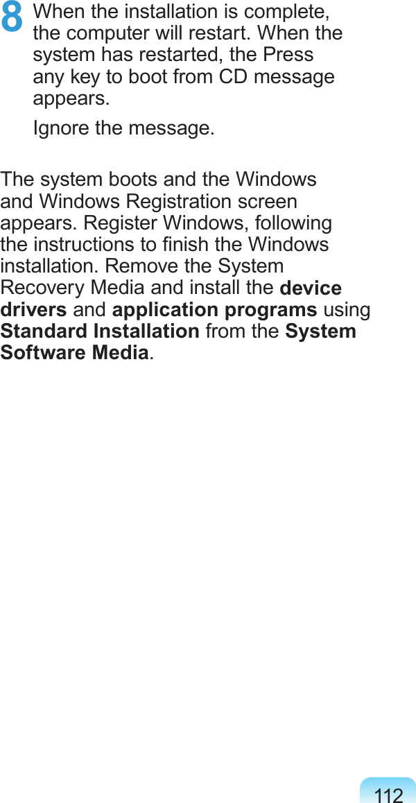 1128  When the installation is complete, the computer will restart. When the system has restarted, the Press any key to boot from CD message appears.Ignore the message.The system boots and the Windows and Windows Registration screen appears. Register Windows, following the instructions to nish the Windows installation. Remove the System Recovery Media and install the device drivers and application programs using Standard Installation from the System Software Media.