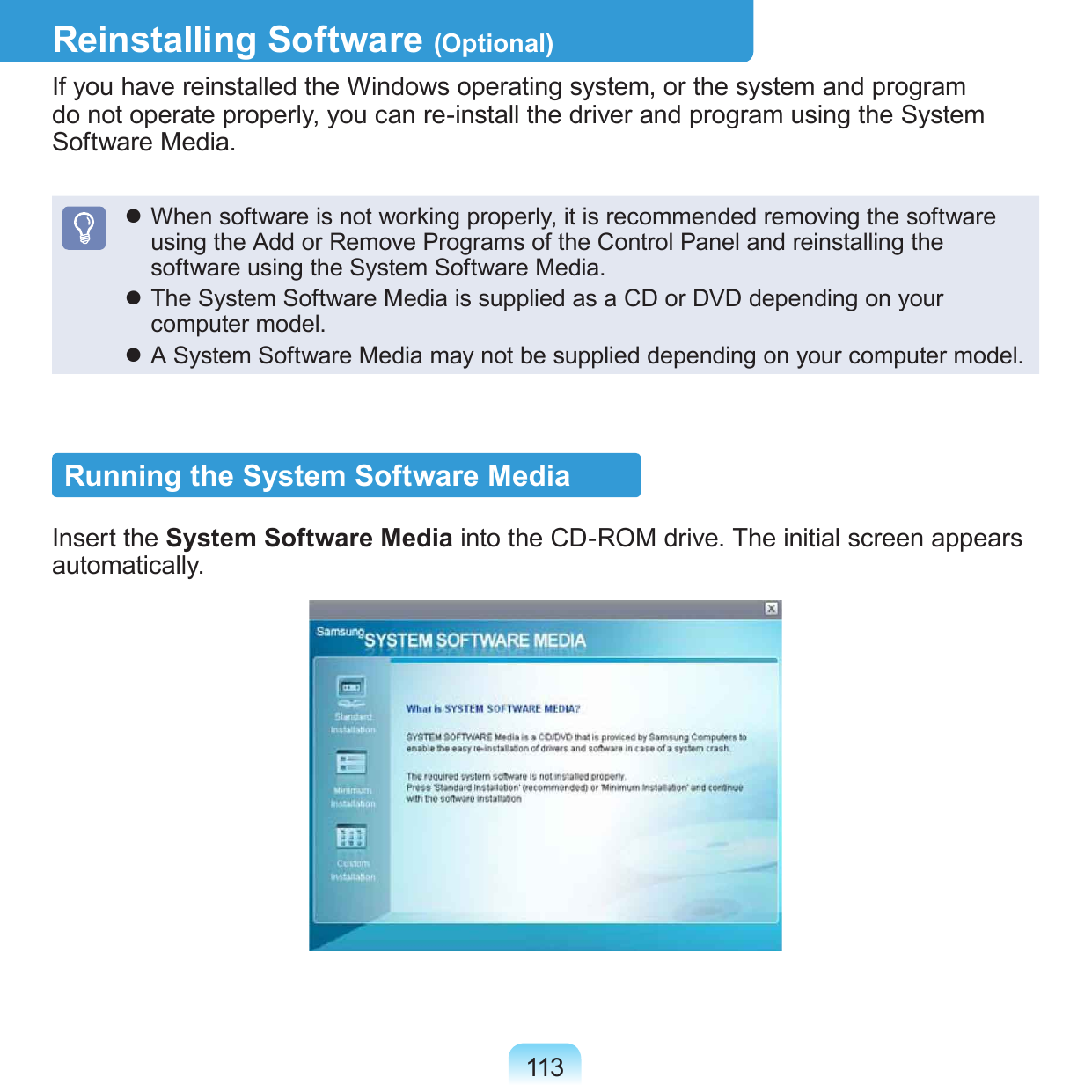 113Reinstalling Software (Optional)If you have reinstalled the Windows operating system, or the system and program do not operate properly, you can re-install the driver and program using the System Software Media. When software is not working properly, it is recommended removing the software using the Add or Remove Programs of the Control Panel and reinstalling the software using the System Software Media. The System Software Media is supplied as a CD or DVD depending on your computer model. A System Software Media may not be supplied depending on your computer model. Running the System Software MediaInsert the System Software Media into the CD-ROM drive. The initial screen appears automatically.