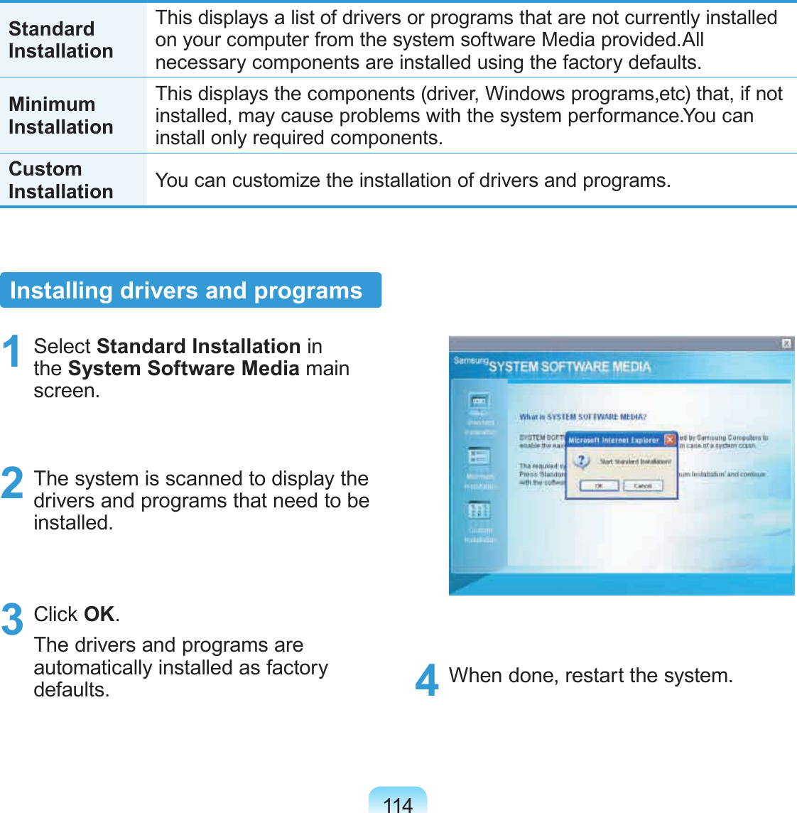 114Standard InstallationThis displays a list of drivers or programs that are not currently installed on your computer from the system software Media provided.All necessary components are installed using the factory defaults.Minimum InstallationThis displays the components (driver, Windows programs,etc) that, if not installed, may cause problems with the system performance.You can install only required components.Custom Installation You can customize the installation of drivers and programs.Installing drivers and programs1  Select Standard Installation in the System Software Media main screen.2  The system is scanned to display the drivers and programs that need to be installed.3  Click OK.The drivers and programs are automatically installed as factory defaults.  4  When done, restart the system.