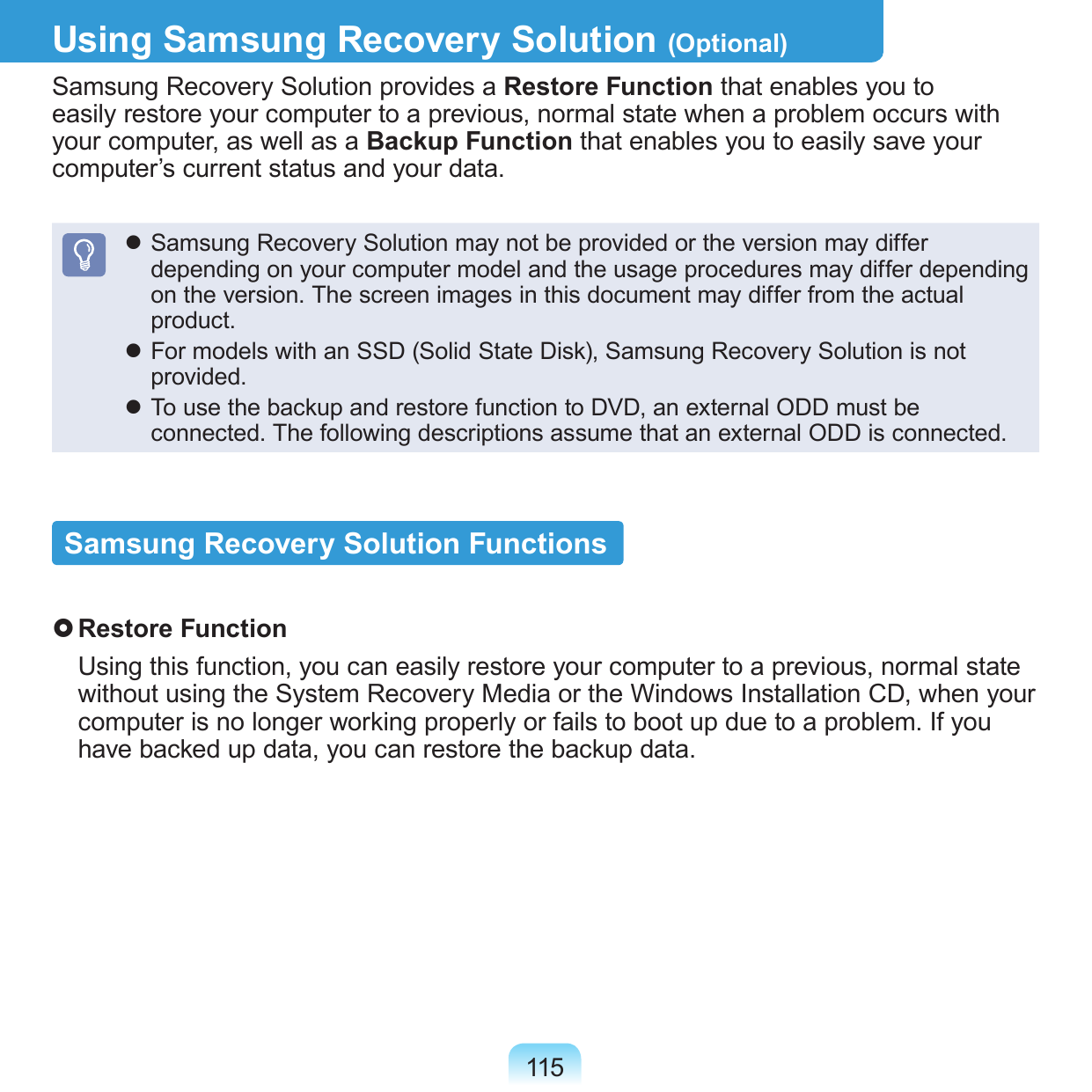 115Using Samsung Recovery Solution (Optional)Samsung Recovery Solution provides a Restore Function that enables you to easily restore your computer to a previous, normal state when a problem occurs with your computer, as well as a Backup Function that enables you to easily save your computer’s current status and your data. Samsung Recovery Solution may not be provided or the version may differ depending on your computer model and the usage procedures may differ depending on the version. The screen images in this document may differ from the actual product. For models with an SSD (Solid State Disk), Samsung Recovery Solution is not provided. To use the backup and restore function to DVD, an external ODD must be connected. The following descriptions assume that an external ODD is connected.Samsung Recovery Solution Functions Restore Function  Using this function, you can easily restore your computer to a previous, normal state without using the System Recovery Media or the Windows Installation CD, when your computer is no longer working properly or fails to boot up due to a problem. If you have backed up data, you can restore the backup data.