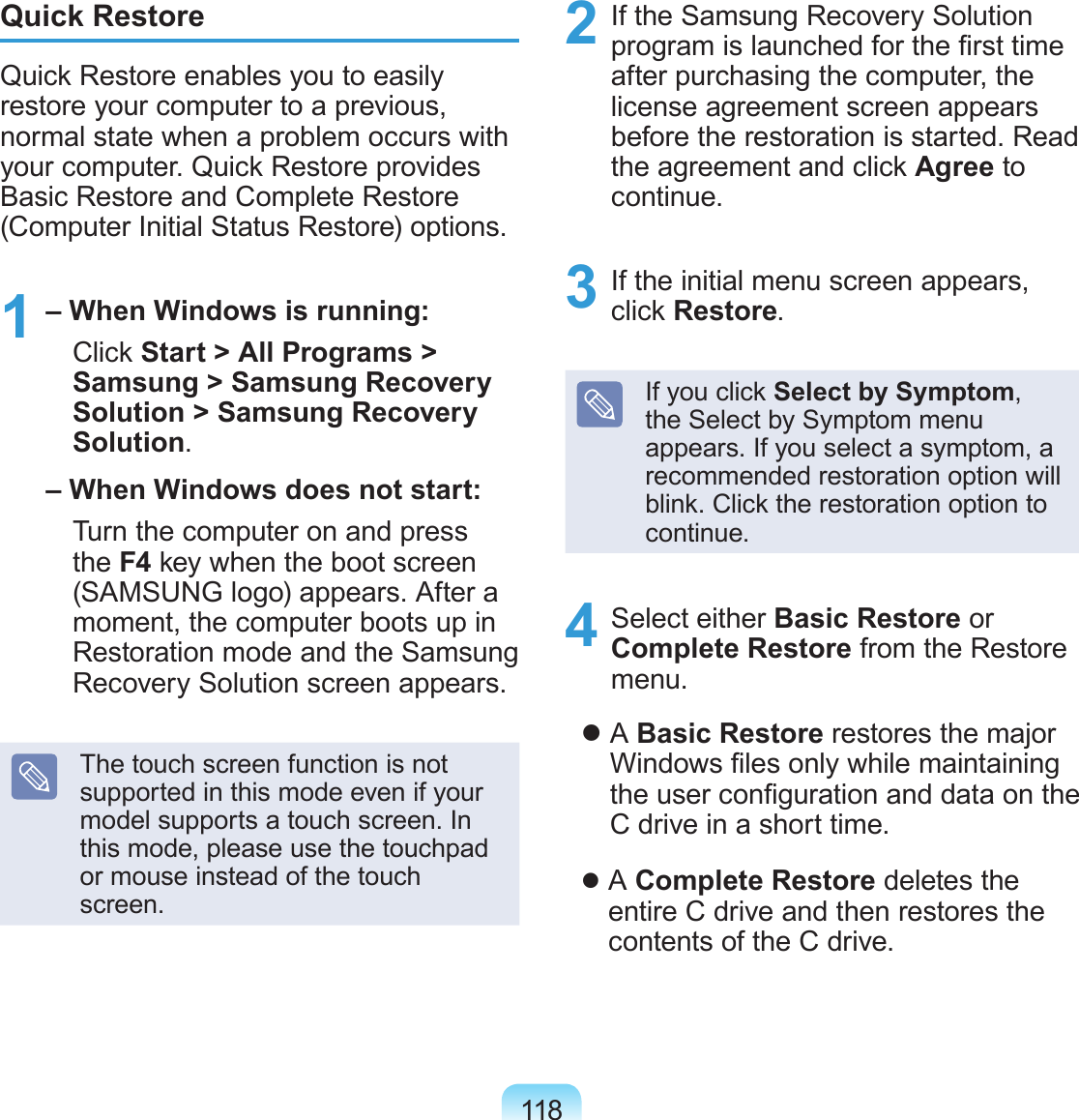 118Quick RestoreQuick Restore enables you to easily restore your computer to a previous, normal state when a problem occurs with your computer. Quick Restore provides Basic Restore and Complete Restore (Computer Initial Status Restore) options.1 – When Windows is running:   Click Start &gt; All Programs &gt; Samsung &gt; Samsung Recovery Solution &gt; Samsung Recovery Solution. – When Windows does not start:   Turn the computer on and press the F4 key when the boot screen (SAMSUNG logo) appears. After a moment, the computer boots up in Restoration mode and the Samsung Recovery Solution screen appears.The touch screen function is not supported in this mode even if your model supports a touch screen. In this mode, please use the touchpad or mouse instead of the touch screen.2  If the Samsung Recovery Solution program is launched for the rst time after purchasing the computer, the license agreement screen appears before the restoration is started. Read the agreement and click Agree to continue.3  If the initial menu screen appears, click Restore.If you click Select by Symptom, the Select by Symptom menu appears. If you select a symptom, a recommended restoration option will blink. Click the restoration option to continue.4  Select either Basic Restore or Complete Restore from the Restore menu.    A Basic Restore restores the major Windows les only while maintaining the user conguration and data on the C drive in a short time.    A Complete Restore deletes the entire C drive and then restores the contents of the C drive.