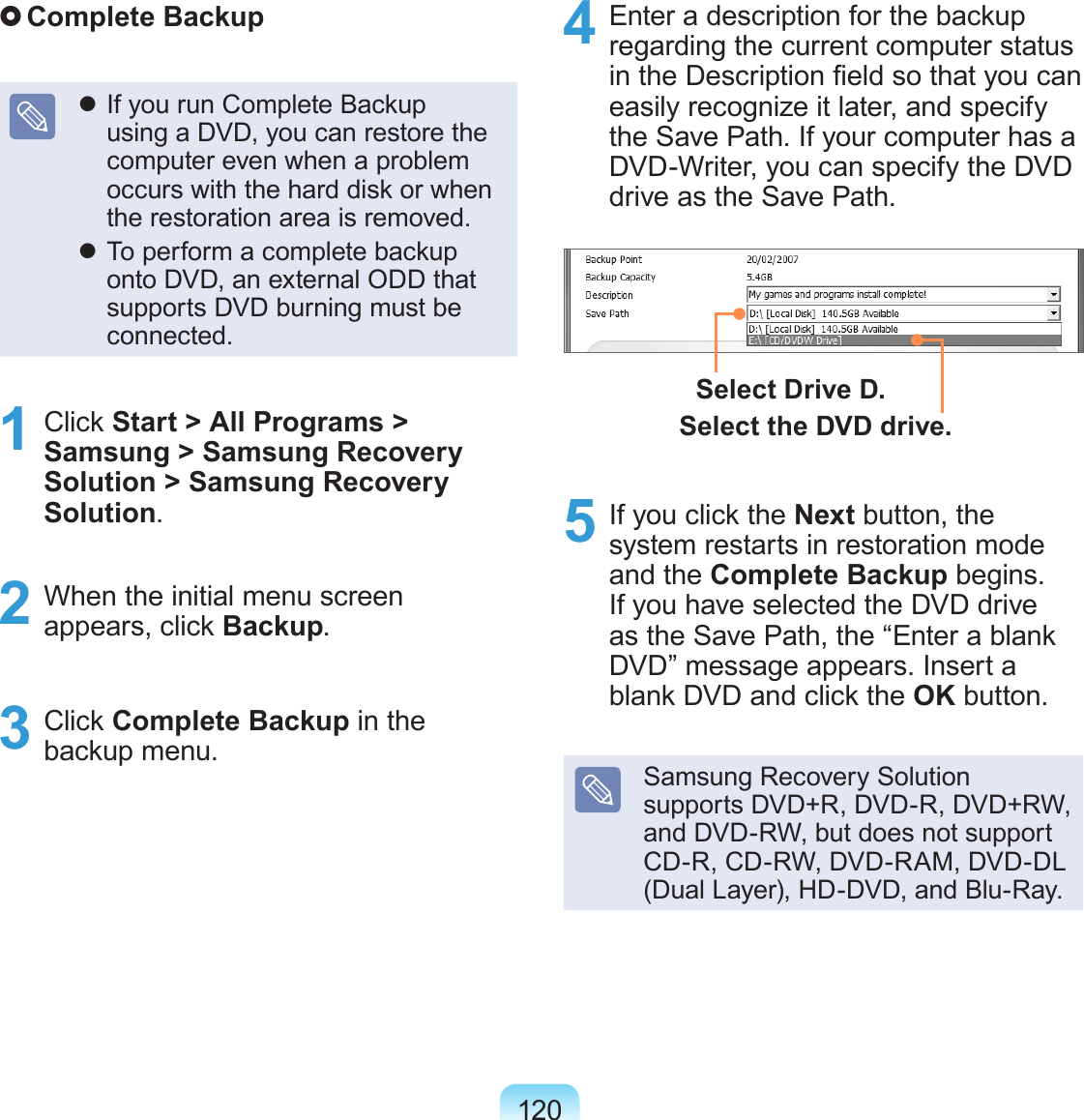 120 Complete Backup If you run Complete Backup using a DVD, you can restore the computer even when a problem occurs with the hard disk or when the restoration area is removed. To perform a complete backup onto DVD, an external ODD that supports DVD burning must be connected.1  Click Start &gt; All Programs &gt; Samsung &gt; Samsung Recovery  Solution &gt; Samsung Recovery Solution.2  When the initial menu screen appears, click Backup.3  Click Complete Backup in the backup menu.4  Enter a description for the backup regarding the current computer status in the Description eld so that you can easily recognize it later, and specify the Save Path. If your computer has a DVD-Writer, you can specify the DVD drive as the Save Path.Select Drive D.Select the DVD drive.5  If you click the Next button, the system restarts in restoration mode and the Complete Backup begins. If you have selected the DVD drive as the Save Path, the “Enter a blank DVD” message appears. Insert a blank DVD and click the OK button.Samsung Recovery Solution supports DVD+R, DVD-R, DVD+RW, and DVD-RW, but does not support CD-R, CD-RW, DVD-RAM, DVD-DL (Dual Layer), HD-DVD, and Blu-Ray.