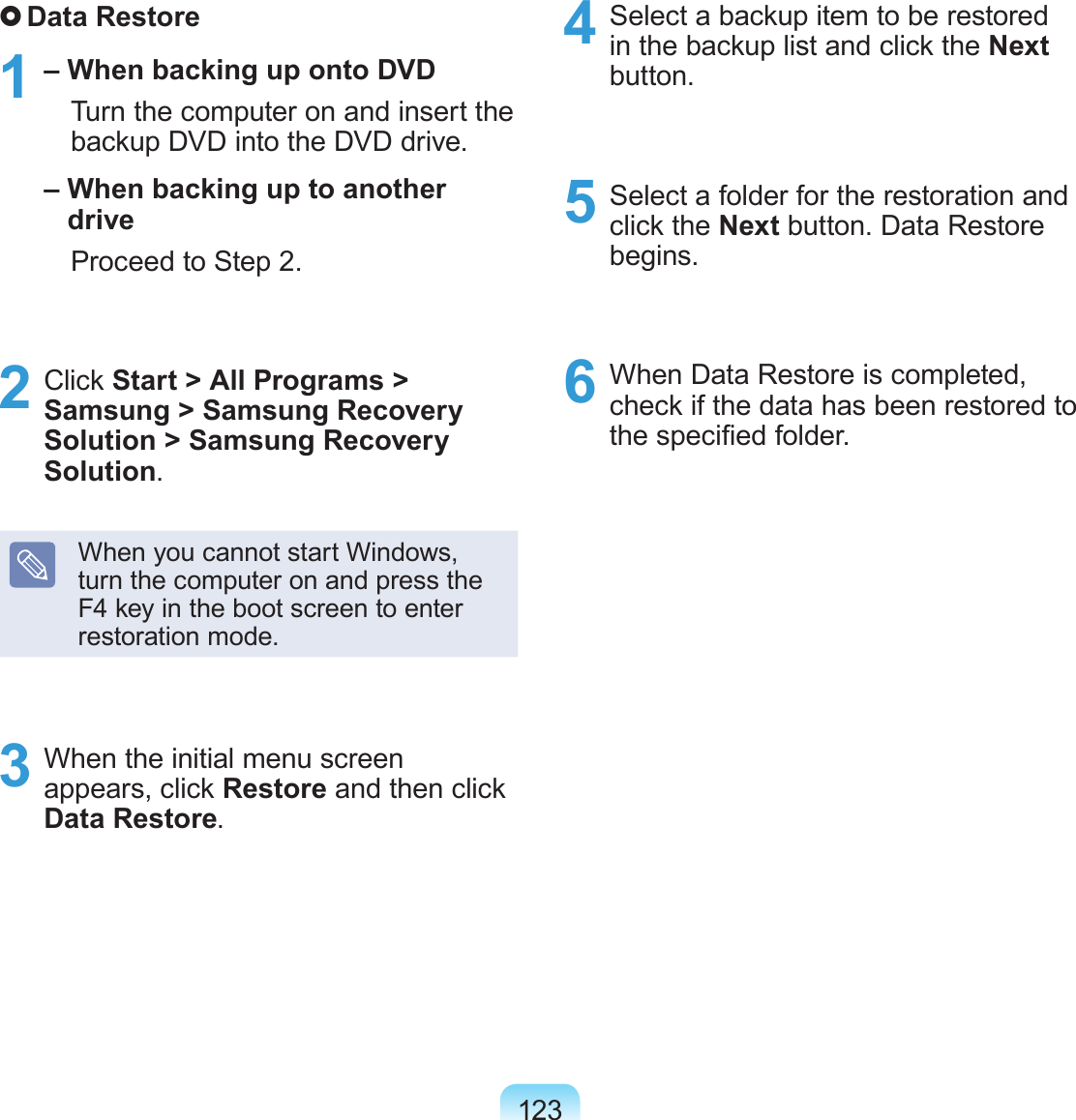 123 Data Restore1 – When backing up onto DVD   Turn the computer on and insert the backup DVD into the DVD drive. –  When backing up to another drive   Proceed to Step 2.2  Click Start &gt; All Programs &gt; Samsung &gt; Samsung Recovery Solution &gt; Samsung Recovery Solution.When you cannot start Windows, turn the computer on and press the F4 key in the boot screen to enter restoration mode.3  When the initial menu screen appears, click Restore and then click Data Restore.4  Select a backup item to be restored in the backup list and click the Next button.5  Select a folder for the restoration and click the Next button. Data Restore begins.6  When Data Restore is completed, check if the data has been restored to the specied folder.