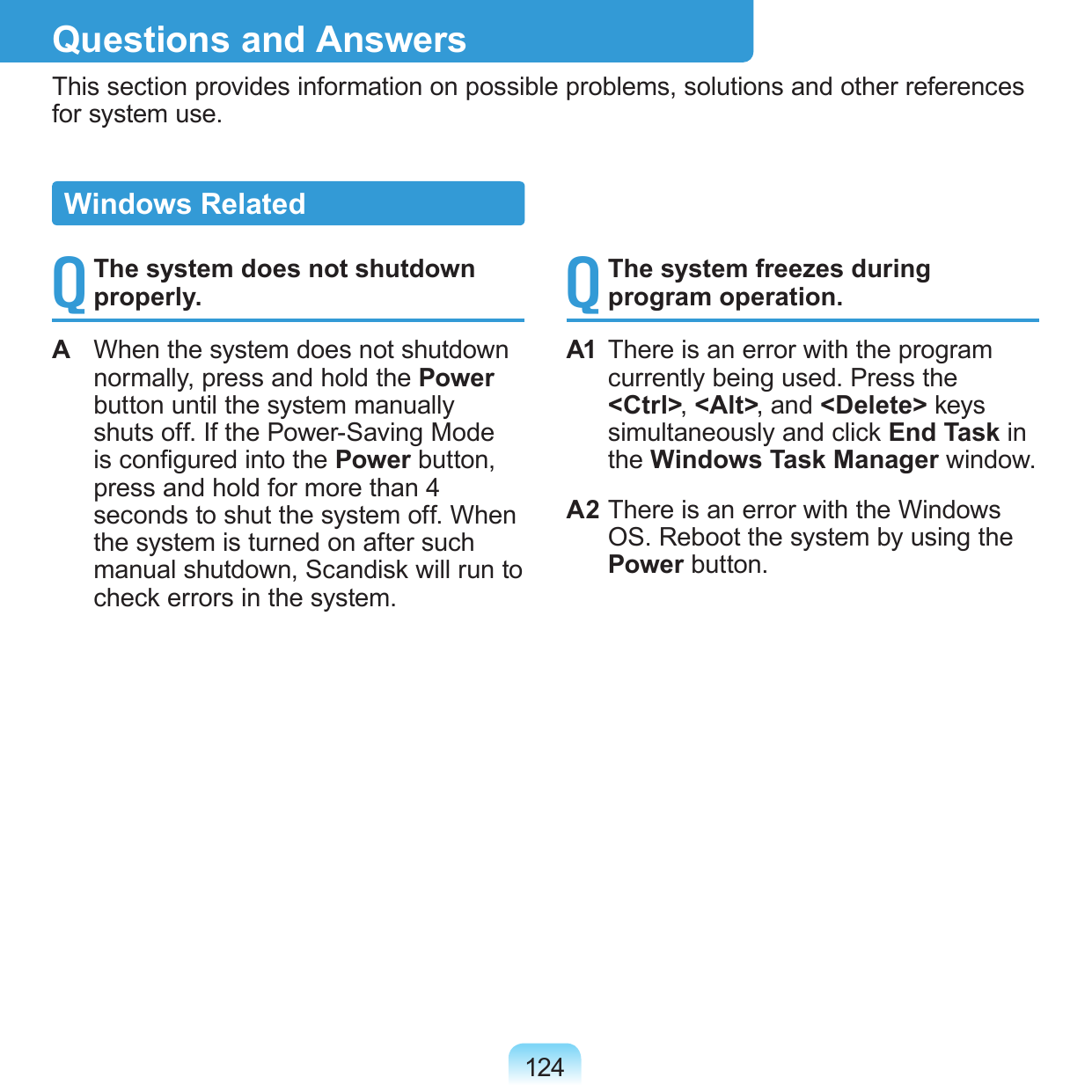 124Questions and AnswersThis section provides information on possible problems, solutions and other references for system use.Q The system does not shutdown properly.A  When the system does not shutdown normally, press and hold the Power button until the system manually shuts off. If the Power-Saving Mode is congured into the Power button, press and hold for more than 4 seconds to shut the system off. When the system is turned on after such manual shutdown, Scandisk will run to check errors in the system.Q The system freezes during program operation.A1  There is an error with the program currently being used. Press the &lt;Ctrl&gt;, &lt;Alt&gt;, and &lt;Delete&gt; keys simultaneously and click End Task in the Windows Task Manager window.A2 There is an error with the Windows OS. Reboot the system by using the Power button.Windows Related