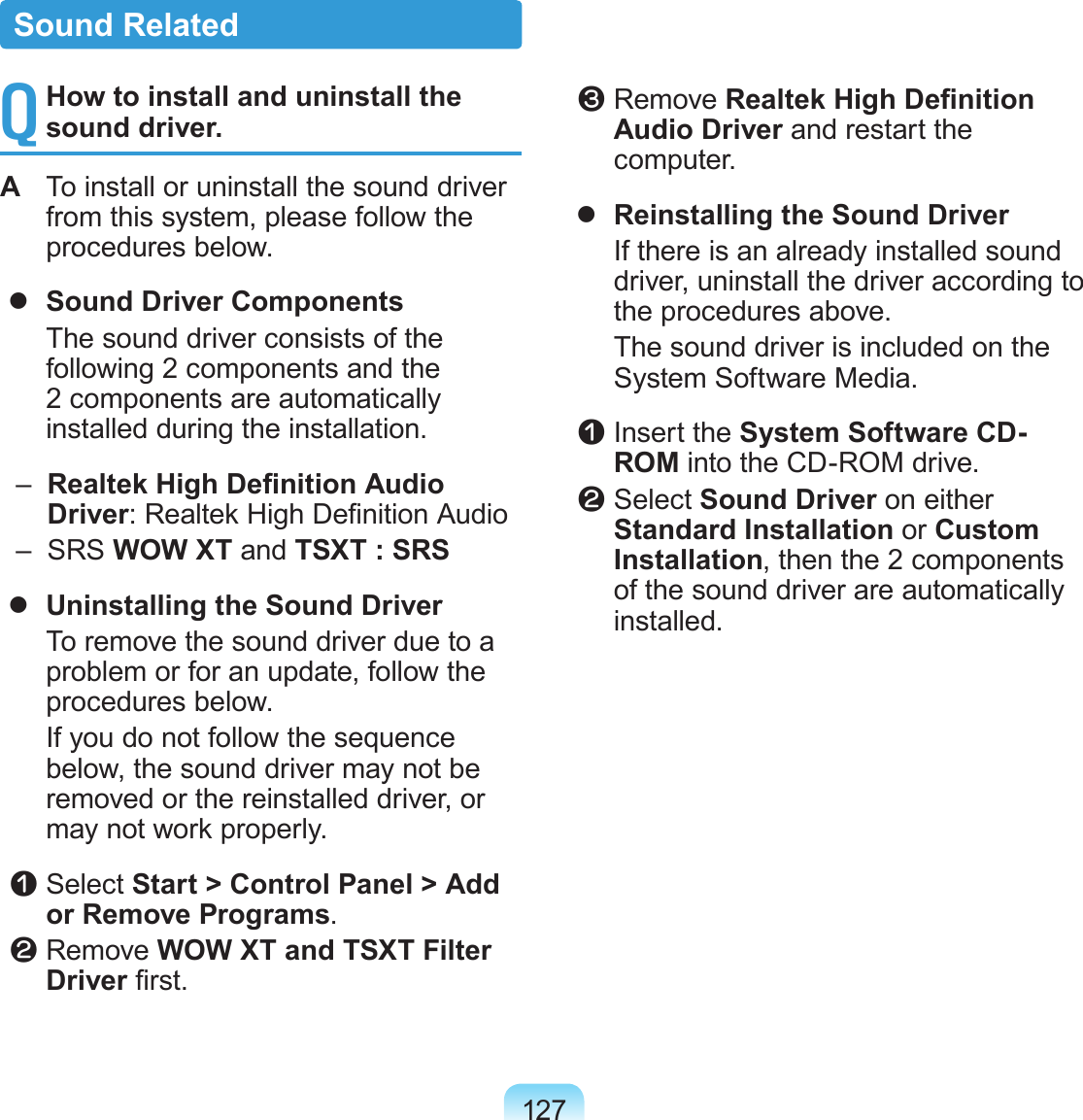 127Q How to install and uninstall the sound driver.A  To install or uninstall the sound driver from this system, please follow the procedures below.  Sound Driver Components  The sound driver consists of the following 2 components and the 2 components are automatically installed during the installation.   –   Realtek High Denition Audio Driver: Realtek High Denition Audio  –   SRS WOW XT and TSXT : SRS  Uninstalling the Sound Driver  To remove the sound driver due to a problem or for an update, follow the procedures below.  If you do not follow the sequence below, the sound driver may not be removed or the reinstalled driver, or may not work properly. z Select Start &gt; Control Panel &gt; Add or Remove Programs. x Remove WOW XT and TSXT Filter Driver rst. c Remove Realtek High Denition Audio Driver and restart the computer.  Reinstalling the Sound Driver  If there is an already installed sound driver, uninstall the driver according to the procedures above.  The sound driver is included on the System Software Media. z Insert the System Software CD-ROM into the CD-ROM drive. x Select Sound Driver on either Standard Installation or Custom Installation, then the 2 components of the sound driver are automatically installed.Sound Related