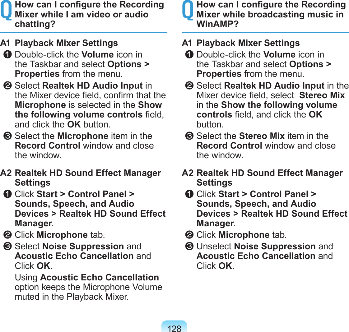 128Q How can I congure the Recording Mixer while I am video or audio chatting?A1  Playback Mixer Settings z Double-click the Volume icon in the Taskbar and select Options &gt; Properties from the menu. x Select Realtek HD Audio Input in the Mixer device eld, conrm that the Microphone is selected in the Show the following volume controls eld, and click the OK button. c Select the Microphone item in the Record Control window and close the window.A2 Realtek HD Sound Effect Manager Settings z  Click Start &gt; Control Panel &gt; Sounds, Speech, and Audio Devices &gt; Realtek HD Sound Effect Manager. x  Click Microphone tab. c  Select Noise Suppression and Acoustic Echo Cancellation and Click OK.  Using Acoustic Echo Cancellation option keeps the Microphone Volume muted in the Playback Mixer.Q How can I congure the Recording Mixer while broadcasting music in WinAMP?A1  Playback Mixer Settings z Double-click the Volume icon in the Taskbar and select Options &gt; Properties from the menu. x Select Realtek HD Audio Input in the Mixer device eld, select  Stereo Mix in the Show the following volume controls eld, and click the OK button. c Select the Stereo Mix item in the Record Control window and close the window.A2 Realtek HD Sound Effect Manager Settings z  Click Start &gt; Control Panel &gt; Sounds, Speech, and Audio Devices &gt; Realtek HD Sound Effect Manager. x  Click Microphone tab. c  Unselect Noise Suppression and Acoustic Echo Cancellation and Click OK.