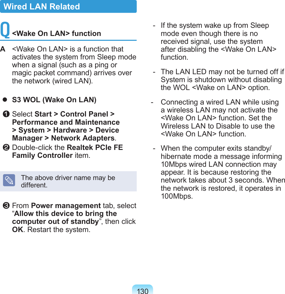 130Q <Wake On LAN> functionA <Wake On LAN> is a function that activates the system from Sleep mode when a signal (such as a ping or magic packet command) arrives over the network (wired LAN). S3 WOL (Wake On LAN) z Select Start > Control Panel > Performance and Maintenance > System > Hardware > Device Manager > Network Adapters. x Double-click the Realtek PCIe FE Family Controller item.The above driver name may be different. c From Power management tab, select “Allow this device to bring the computer out of standby”, then click OK. Restart the system. - If the system wake up from Sleep mode even though there is no received signal, use the system after disabling the <Wake On LAN> function. - The LAN LED may not be turned off if System is shutdown without disabling the WOL <Wake on LAN> option. - Connecting a wired LAN while using a wireless LAN may not activate the <Wake On LAN> function. Set the Wireless LAN to Disable to use the <Wake On LAN> function. - When the computer exits standby/hibernate mode a message informing 10Mbps wired LAN connection may appear. It is because restoring the network takes about 3 seconds. When the network is restored, it operates in 100Mbps.Wired LAN Related