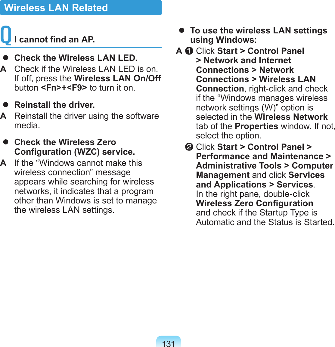 131Q  I cannot nd an AP.  Check the Wireless LAN LED.A  Check if the Wireless LAN LED is on. If off, press the Wireless LAN On/Off button &lt;Fn&gt;+&lt;F9&gt; to turn it on.  Reinstall the driver.A  Reinstall the driver using the software media.  Check the Wireless Zero Conguration (WZC) service.A  If the “Windows cannot make this wireless connection” message appears while searching for wireless networks, it indicates that a program other than Windows is set to manage the wireless LAN settings.  To use the wireless LAN settings using Windows:A z  Click Start &gt; Control Panel &gt; Network and Internet Connections &gt; Network Connections &gt; Wireless LAN Connection, right-click and check if the “Windows manages wireless network settings (W)” option is selected in the Wireless Network tab of the Properties window. If not, select the option.   x  Click Start &gt; Control Panel &gt; Performance and Maintenance &gt; Administrative Tools &gt; Computer Management and click Services and Applications &gt; Services. In the right pane, double-click Wireless Zero Conguration and check if the Startup Type is Automatic and the Status is Started.Wireless LAN Related