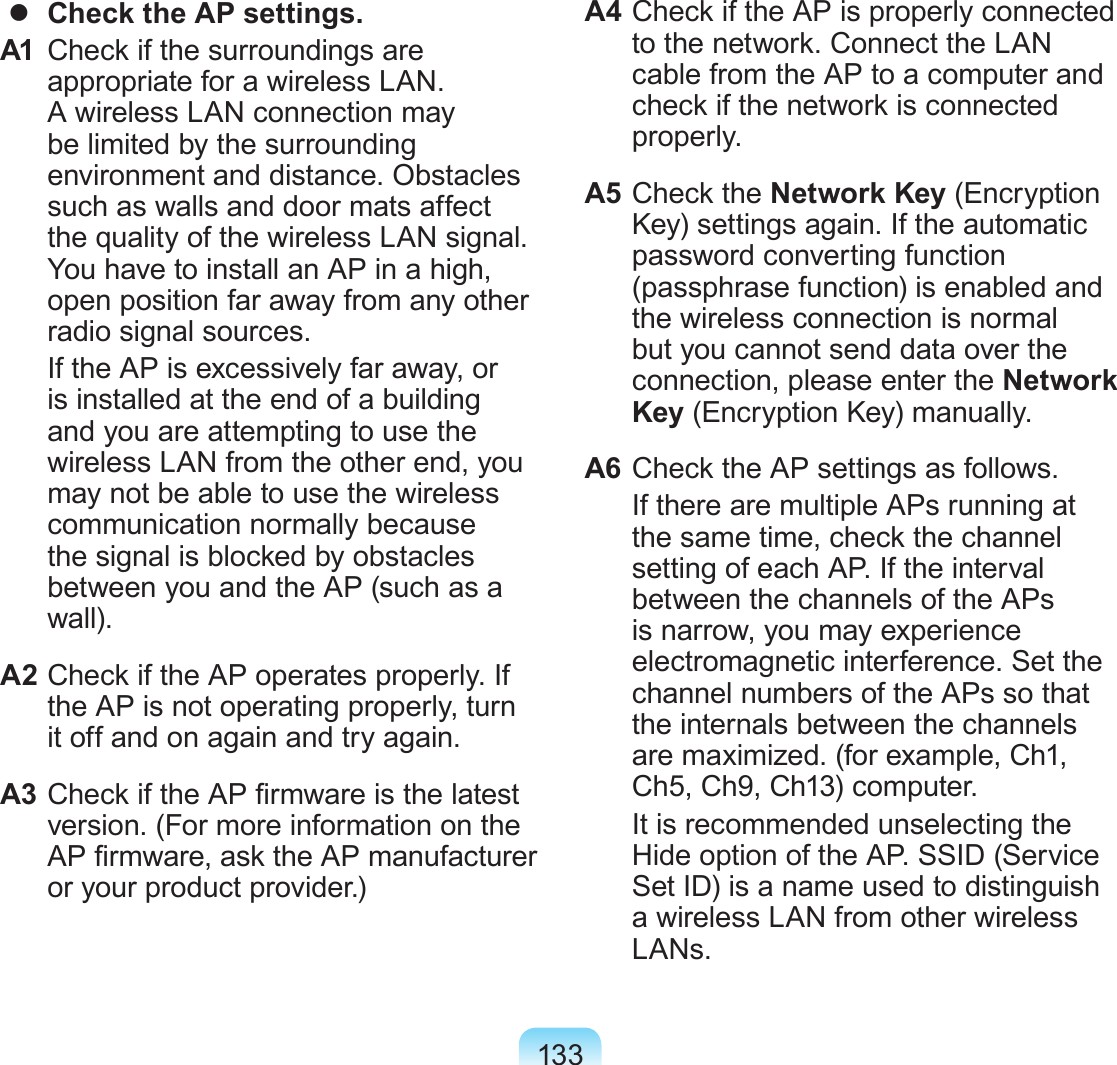 133  Check the AP settings.A1  Check if the surroundings are appropriate for a wireless LAN. A wireless LAN connection may be limited by the surrounding environment and distance. Obstacles such as walls and door mats affect the quality of the wireless LAN signal. You have to install an AP in a high, open position far away from any other radio signal sources.   If the AP is excessively far away, or is installed at the end of a building and you are attempting to use the wireless LAN from the other end, you may not be able to use the wireless communication normally because the signal is blocked by obstacles between you and the AP (such as a wall).A2 Check if the AP operates properly. If the AP is not operating properly, turn it off and on again and try again.A3 Check if the AP rmware is the latest version. (For more information on the AP rmware, ask the AP manufacturer or your product provider.)A4 Check if the AP is properly connected to the network. Connect the LAN cable from the AP to a computer and check if the network is connected properly.A5 Check the Network Key (Encryption Key) settings again. If the automatic password converting function (passphrase function) is enabled and the wireless connection is normal but you cannot send data over the connection, please enter the Network Key (Encryption Key) manually.A6 Check the AP settings as follows.  If there are multiple APs running at the same time, check the channel setting of each AP. If the interval between the channels of the APs is narrow, you may experience electromagnetic interference. Set the channel numbers of the APs so that the internals between the channels are maximized. (for example, Ch1, Ch5, Ch9, Ch13) computer.  It is recommended unselecting the Hide option of the AP. SSID (Service Set ID) is a name used to distinguish a wireless LAN from other wireless LANs.