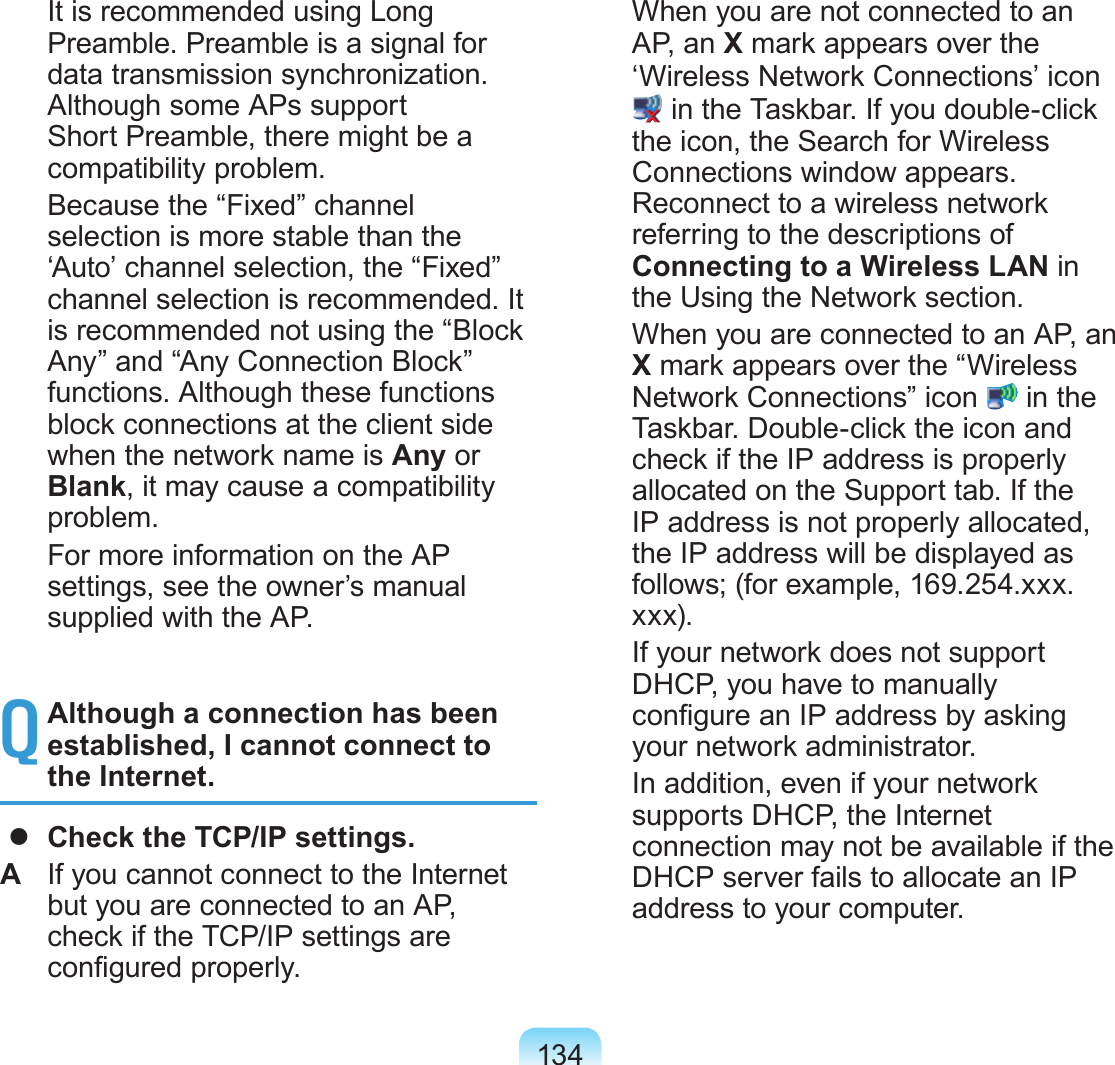 134  It is recommended using Long Preamble. Preamble is a signal for data transmission synchronization. Although some APs support Short Preamble, there might be a compatibility problem.  Because the “Fixed” channel selection is more stable than the ‘Auto’ channel selection, the “Fixed” channel selection is recommended. It is recommended not using the “Block Any” and “Any Connection Block” functions. Although these functions block connections at the client side when the network name is Any or Blank, it may cause a compatibility problem.  For more information on the AP settings, see the owner’s manual supplied with the AP.Q Although a connection has been established, I cannot connect to the Internet.  Check the TCP/IP settings.A  If you cannot connect to the Internet but you are connected to an AP, check if the TCP/IP settings are congured properly.  When you are not connected to an AP, an X mark appears over the ‘Wireless Network Connections’ icon  in the Taskbar. If you double-click the icon, the Search for Wireless Connections window appears. Reconnect to a wireless network referring to the descriptions of Connecting to a Wireless LAN in the Using the Network section.  When you are connected to an AP, an X mark appears over the “Wireless Network Connections” icon   in the Taskbar. Double-click the icon and check if the IP address is properly allocated on the Support tab. If the IP address is not properly allocated, the IP address will be displayed as follows; (for example, 169.254.xxx.xxx).  If your network does not support DHCP, you have to manually congure an IP address by asking your network administrator.  In addition, even if your network supports DHCP, the Internet connection may not be available if the DHCP server fails to allocate an IP address to your computer.