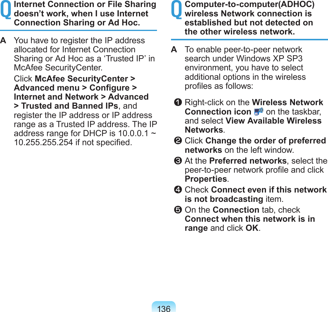 136Q Internet Connection or File Sharing doesn’t work, when I use Internet Connection Sharing or Ad Hoc.A You have to register the IP address allocated for Internet Connection Sharing or Ad Hoc as a ‘Trusted IP’ in McAfee SecurityCenter. Click McAfee SecurityCenter > Advanced menu > Congure > Internet and Network > Advanced > Trusted and Banned IPs, and register the IP address or IP address range as a Trusted IP address. The IP address range for DHCP is 10.0.0.1 ~ 10.255.255.254 if not specied.Q Computer-to-computer(ADHOC) wireless Network connection is established but not detected on the other wireless network.A To enable peer-to-peer network search under Windows XP SP3 environment, you have to select additional options in the wireless proles as follows: z Right-click on the Wireless Network Connection icon on the taskbar, and select View Available Wireless Networks. x Click Change the order of preferred networks on the left window. c At the Preferred networks, select the peer-to-peer network prole and click Properties. v Check Connect even if this network is not broadcasting item. b On the Connection tab, check Connect when this network is in range and click OK.