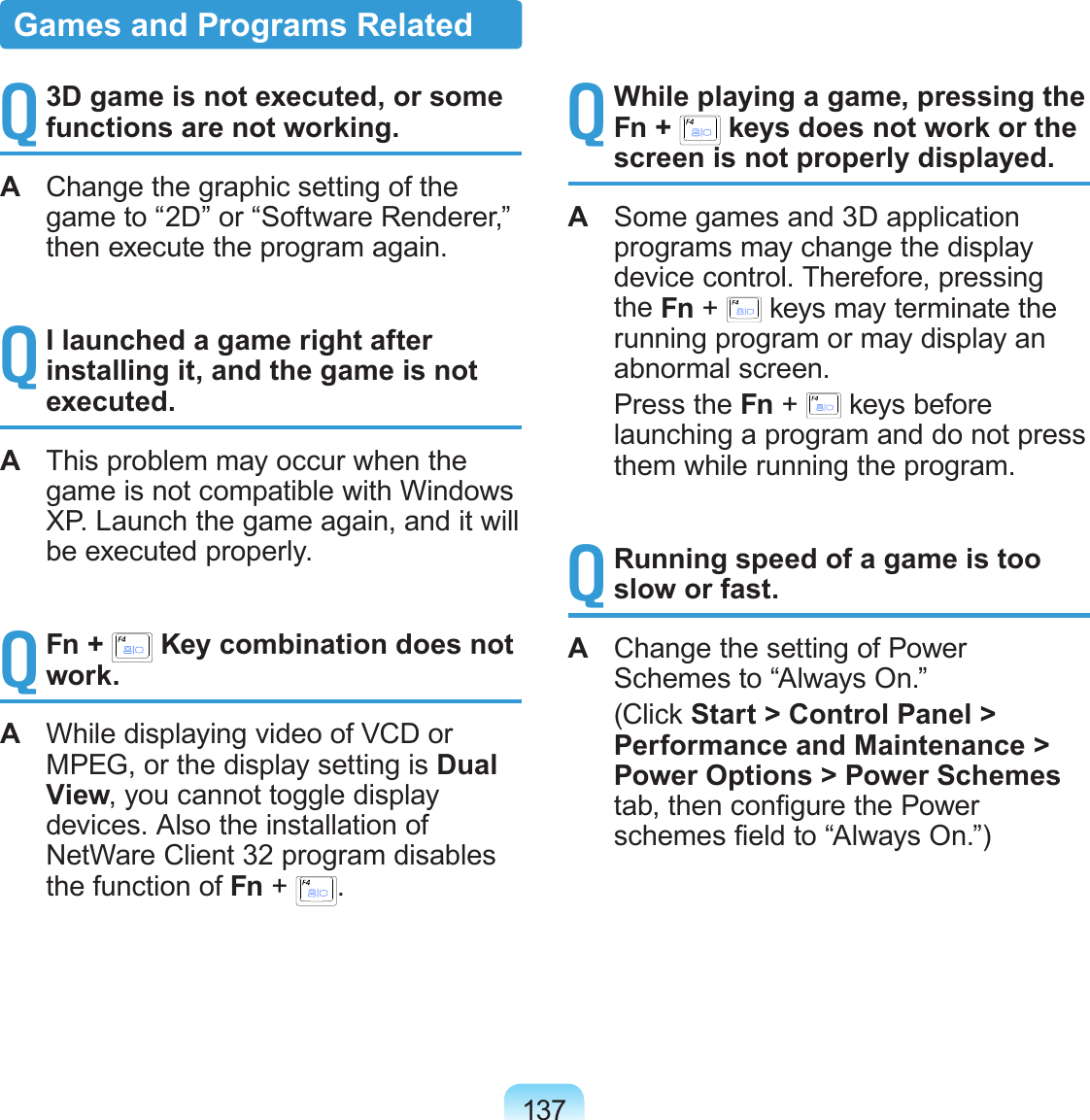 137Q 3D game is not executed, or some functions are not working.A  Change the graphic setting of the game to “2D” or “Software Renderer,” then execute the program again.Q I launched a game right after installing it, and the game is not executed.A  This problem may occur when the game is not compatible with Windows XP. Launch the game again, and it will be executed properly.Q Fn +   Key combination does not work.A  While displaying video of VCD or MPEG, or the display setting is Dual View, you cannot toggle display devices. Also the installation of NetWare Client 32 program disables the function of Fn +  .Q While playing a game, pressing the Fn +   keys does not work or the screen is not properly displayed.A  Some games and 3D application programs may change the display device control. Therefore, pressing the Fn +   keys may terminate the running program or may display an abnormal screen.  Press the Fn +   keys before launching a program and do not press them while running the program.Q Running speed of a game is too slow or fast.A  Change the setting of Power Schemes to “Always On.”  (Click Start &gt; Control Panel &gt; Performance and Maintenance &gt; Power Options &gt; Power Schemes tab, then congure the Power schemes eld to “Always On.”)Games and Programs Related