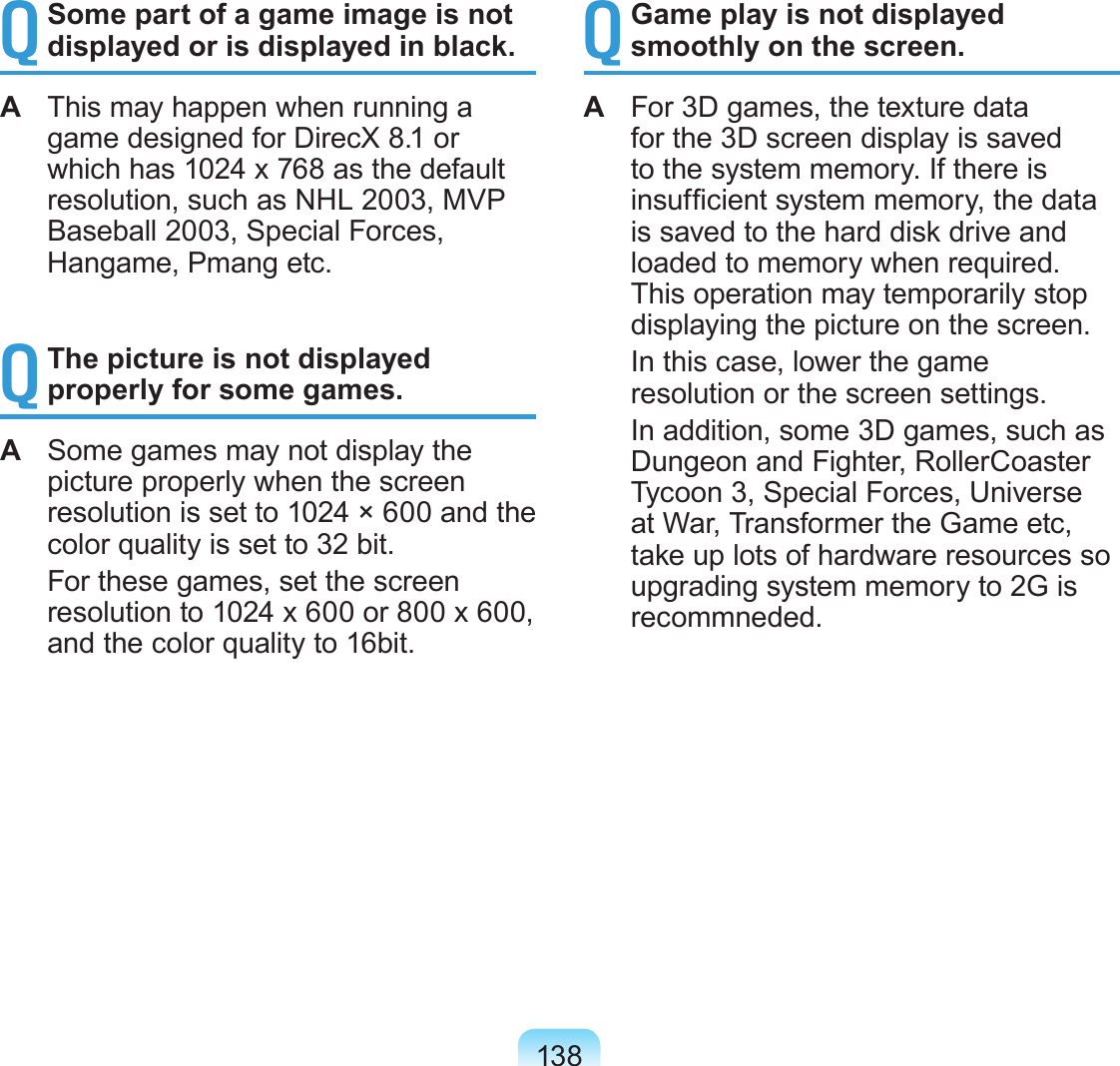 138Q Some part of a game image is not displayed or is displayed in black.A  This may happen when running a game designed for DirecX 8.1 or which has 1024 x 768 as the default resolution, such as NHL 2003, MVP Baseball 2003, Special Forces, Hangame, Pmang etc.Q The picture is not displayed properly for some games.A  Some games may not display the picture properly when the screen resolution is set to 1024 × 600 and the color quality is set to 32 bit.  For these games, set the screen resolution to 1024 x 600 or 800 x 600, and the color quality to 16bit.Q Game play is not displayed smoothly on the screen.A  For 3D games, the texture data for the 3D screen display is saved to the system memory. If there is insufcient system memory, the data is saved to the hard disk drive and loaded to memory when required. This operation may temporarily stop displaying the picture on the screen.  In this case, lower the game resolution or the screen settings.  In addition, some 3D games, such as Dungeon and Fighter, RollerCoaster Tycoon 3, Special Forces, Universe at War, Transformer the Game etc, take up lots of hardware resources so upgrading system memory to 2G is recommneded.