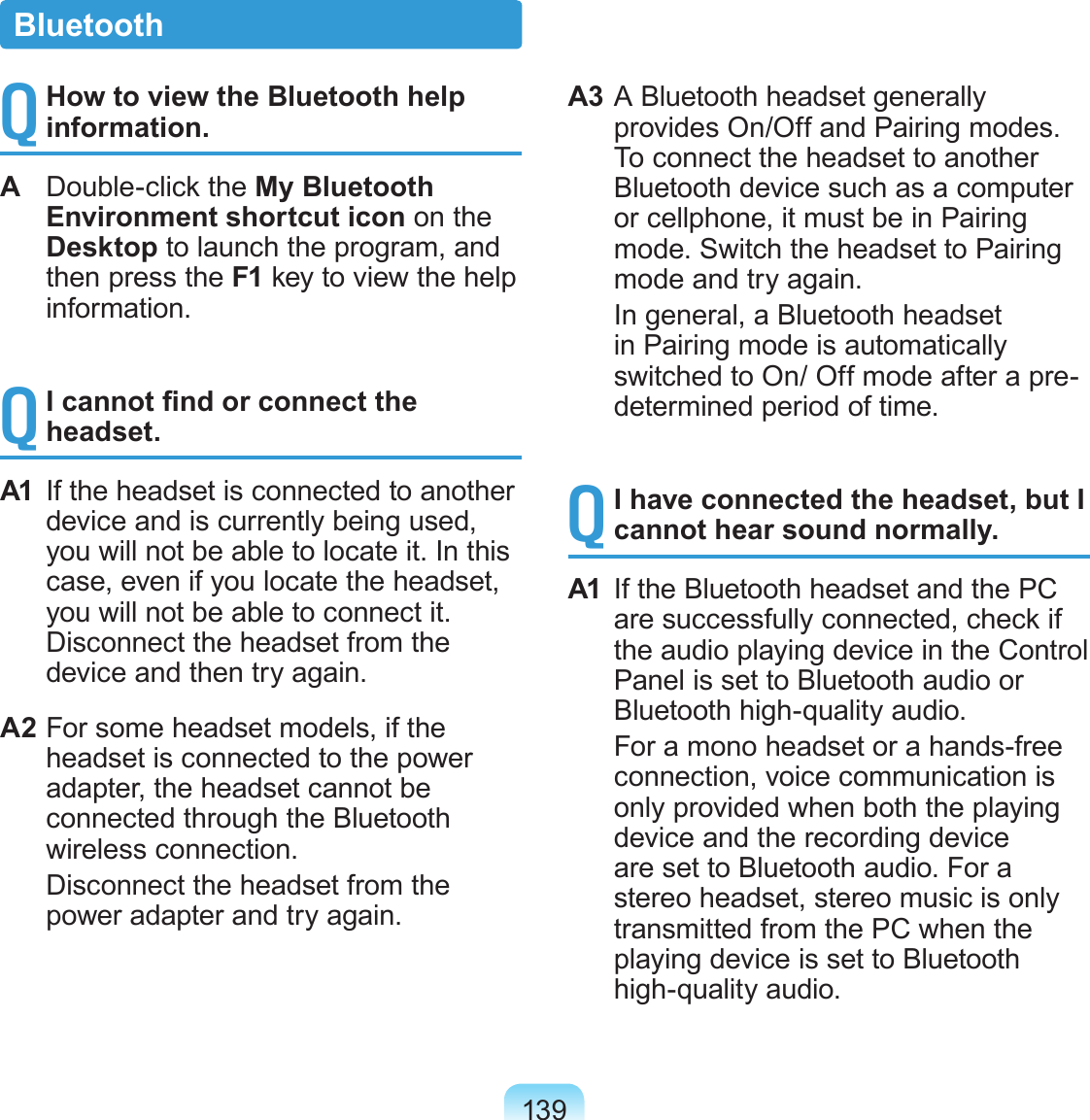 139Q How to view the Bluetooth help information.A  Double-click the My Bluetooth Environment shortcut icon on the Desktop to launch the program, and then press the F1 key to view the help information.Q I cannot nd or connect the headset.A1  If the headset is connected to another device and is currently being used, you will not be able to locate it. In this case, even if you locate the headset, you will not be able to connect it. Disconnect the headset from the device and then try again.A2 For some headset models, if the headset is connected to the power adapter, the headset cannot be connected through the Bluetooth wireless connection.   Disconnect the headset from the power adapter and try again.A3 A Bluetooth headset generally provides On/Off and Pairing modes. To connect the headset to another Bluetooth device such as a computer or cellphone, it must be in Pairing mode. Switch the headset to Pairing mode and try again.  In general, a Bluetooth headset in Pairing mode is automatically switched to On/ Off mode after a pre-determined period of time.Q I have connected the headset, but I cannot hear sound normally.A1  If the Bluetooth headset and the PC are successfully connected, check if the audio playing device in the Control Panel is set to Bluetooth audio or Bluetooth high-quality audio.   For a mono headset or a hands-free connection, voice communication is only provided when both the playing device and the recording device are set to Bluetooth audio. For a stereo headset, stereo music is only transmitted from the PC when the playing device is set to Bluetooth high-quality audio.Bluetooth