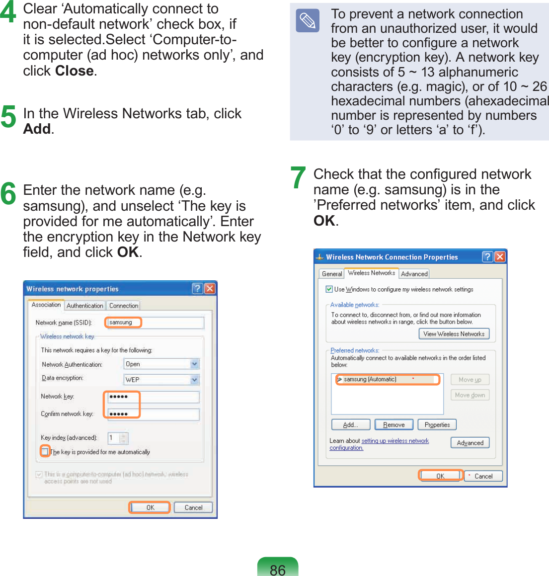 864  Clear ‘Automatically connect to non-default network’ check box, if it is selected.Select ‘Computer-to-computer (ad hoc) networks only’, and click Close.5  In the Wireless Networks tab, click Add.6  Enter the network name (e.g. samsung), and unselect ‘The key is provided for me automatically’. Enter the encryption key in the Network key eld, and click OK.To prevent a network connection from an unauthorized user, it would be better to congure a network key (encryption key). A network key consists of 5 ~ 13 alphanumeric characters (e.g. magic), or of 10 ~ 26 hexadecimal numbers (ahexadecimal number is represented by numbers ‘0’ to ‘9’ or letters ‘a’ to ‘f’).7  Check that the congured network name (e.g. samsung) is in the ’Preferred networks’ item, and click OK.