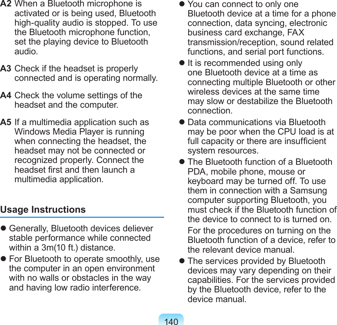 140A2 When a Bluetooth microphone is activated or is being used, Bluetooth high-quality audio is stopped. To use the Bluetooth microphone function, set the playing device to Bluetooth audio.A3 Check if the headset is properly connected and is operating normally.A4 Check the volume settings of the headset and the computer.A5 If a multimedia application such as Windows Media Player is running when connecting the headset, the headset may not be connected or recognized properly. Connect the headset rst and then launch a multimedia application.Usage Instructions Generally, Bluetooth devices deliever stable performance while connected within a 3m(10 ft.) distance. For Bluetooth to operate smoothly, use the computer in an open environment with no walls or obstacles in the way and having low radio interference. You can connect to only one Bluetooth device at a time for a phone connection, data syncing, electronic business card exchange, FAX transmission/reception, sound related functions, and serial port functions. It is recommended using only one Bluetooth device at a time as connecting multiple Bluetooth or other wireless devices at the same time may slow or destabilize the Bluetooth connection. Data communications via Bluetooth may be poor when the CPU load is at full capacity or there are insufcient system resources. The Bluetooth function of a Bluetooth PDA, mobile phone, mouse or keyboard may be turned off. To use them in connection with a Samsung computer supporting Bluetooth, you must check if the Bluetooth function of the device to connect to is turned on.  For the procedures on turning on the Bluetooth function of a device, refer to the relevant device manual. The services provided by Bluetooth devices may vary depending on their capabilities. For the services provided by the Bluetooth device, refer to the device manual.