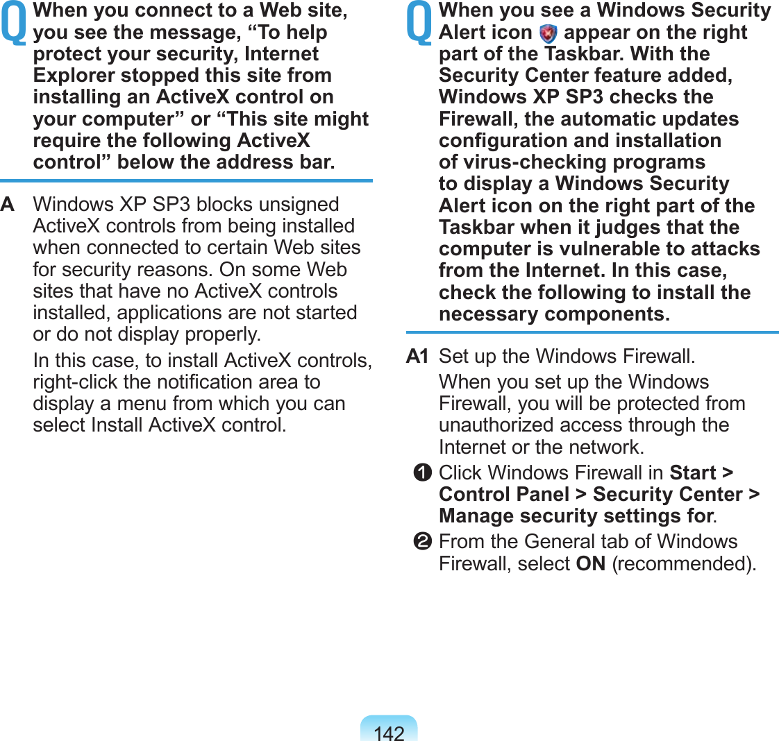 142Q When you connect to a Web site, you see the message, “To help protect your security, Internet Explorer stopped this site from installing an ActiveX control on your computer” or “This site might require the following ActiveX control” below the address bar.A  Windows XP SP3 blocks unsigned ActiveX controls from being installed when connected to certain Web sites for security reasons. On some Web sites that have no ActiveX controls installed, applications are not started or do not display properly.  In this case, to install ActiveX controls, right-click the notication area to display a menu from which you can select Install ActiveX control.Q When you see a Windows Security Alert icon   appear on the right part of the Taskbar. With the Security Center feature added, Windows XP SP3 checks the Firewall, the automatic updates conguration and installation of virus-checking programs to display a Windows Security Alert icon on the right part of the Taskbar when it judges that the computer is vulnerable to attacks from the Internet. In this case, check the following to install the necessary components.A1  Set up the Windows Firewall.  When you set up the Windows Firewall, you will be protected from unauthorized access through the Internet or the network. z Click Windows Firewall in Start &gt; Control Panel &gt; Security Center &gt; Manage security settings for. x From the General tab of Windows Firewall, select ON (recommended).