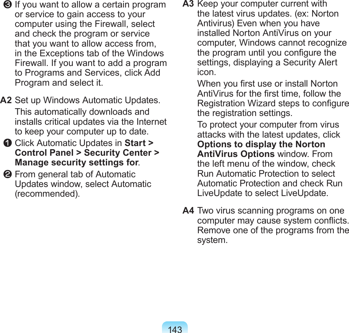143 c If you want to allow a certain program or service to gain access to your computer using the Firewall, select and check the program or service that you want to allow access from, in the Exceptions tab of the Windows Firewall. If you want to add a program to Programs and Services, click Add Program and select it.A2 Set up Windows Automatic Updates.  This automatically downloads and installs critical updates via the Internet to keep your computer up to date. z Click Automatic Updates in Start &gt; Control Panel &gt; Security Center &gt; Manage security settings for. x From general tab of Automatic Updates window, select Automatic (recommended).A3 Keep your computer current with the latest virus updates. (ex: Norton Antivirus) Even when you have installed Norton AntiVirus on your computer, Windows cannot recognize the program until you congure the settings, displaying a Security Alert icon.  When you rst use or install Norton AntiVirus for the rst time, follow the Registration Wizard steps to congure the registration settings.  To protect your computer from virus attacks with the latest updates, click Options to display the Norton AntiVirus Options window. From the left menu of the window, check Run Automatic Protection to select Automatic Protection and check Run LiveUpdate to select LiveUpdate.A4 Two virus scanning programs on one computer may cause system conicts. Remove one of the programs from the system.