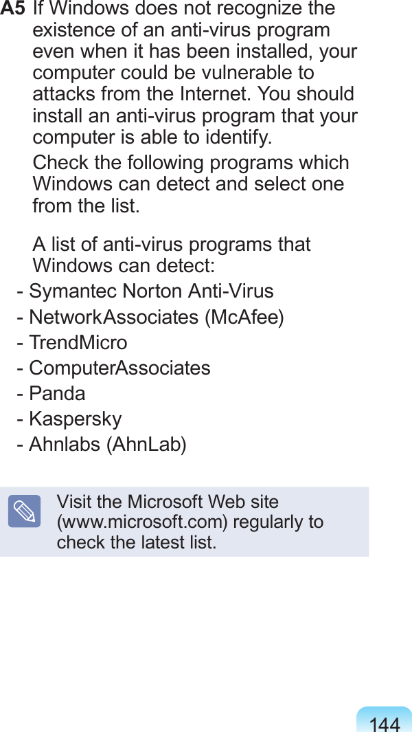 144A5 If Windows does not recognize the existence of an anti-virus program even when it has been installed, your computer could be vulnerable to attacks from the Internet. You should install an anti-virus program that your computer is able to identify.  Check the following programs which Windows can detect and select one from the list.  A list of anti-virus programs that Windows can detect:   - Symantec Norton Anti-Virus   - NetworkAssociates (McAfee)   - TrendMicro   - ComputerAssociates   - Panda   - Kaspersky   - Ahnlabs (AhnLab)Visit the Microsoft Web site  (www.microsoft.com) regularly to check the latest list.