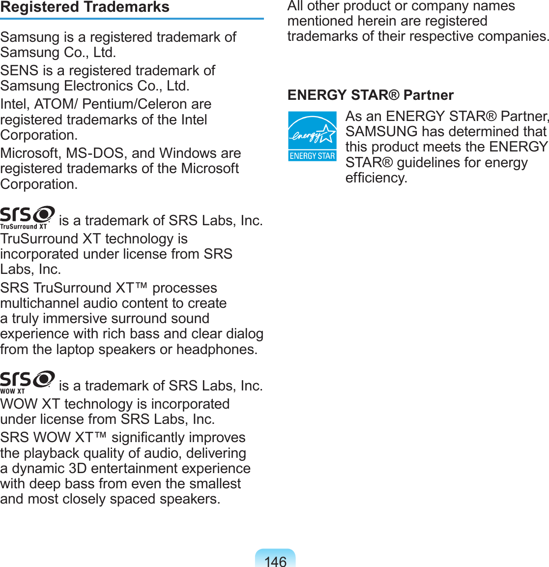 146Registered TrademarksSamsung is a registered trademark of Samsung Co., Ltd.SENS is a registered trademark of Samsung Electronics Co., Ltd.Intel, ATOM/ Pentium/Celeron are registered trademarks of the Intel Corporation.Microsoft, MS-DOS, and Windows are registered trademarks of the Microsoft Corporation. is a trademark of SRS Labs, Inc.TruSurround XT technology is incorporated under license from SRS Labs, Inc.SRS TruSurround XT™ processes multichannel audio content to create a truly immersive surround sound experience with rich bass and clear dialog from the laptop speakers or headphones. is a trademark of SRS Labs, Inc.WOW XT technology is incorporated under license from SRS Labs, Inc.SRS WOW XT™ signicantly improves the playback quality of audio, delivering a dynamic 3D entertainment experience with deep bass from even the smallest and most closely spaced speakers.All other product or company names mentioned herein are registered trademarks of their respective companies.ENERGY STAR® Partner  As an ENERGY STAR® Partner, SAMSUNG has determined that this product meets the ENERGY STAR® guidelines for energy efciency.