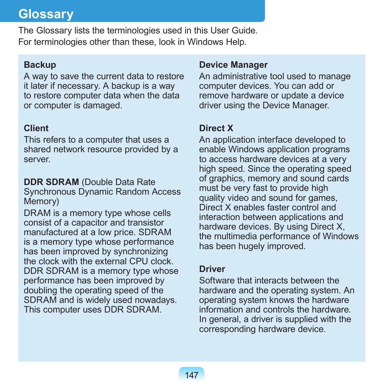 147GlossaryThe Glossary lists the terminologies used in this User Guide. For terminologies other than these, look in Windows Help.BackupA way to save the current data to restore it later if necessary. A backup is a way to restore computer data when the data or computer is damaged.ClientThis refers to a computer that uses a shared network resource provided by a server.DDR SDRAM (Double Data Rate Synchronous Dynamic Random Access Memory)DRAM is a memory type whose cells consist of a capacitor and transistor manufactured at a low price. SDRAM is a memory type whose performance has been improved by synchronizing the clock with the external CPU clock. DDR SDRAM is a memory type whose performance has been improved by doubling the operating speed of the SDRAM and is widely used nowadays. This computer uses DDR SDRAM.Device ManagerAn administrative tool used to manage computer devices. You can add or remove hardware or update a device driver using the Device Manager.Direct XAn application interface developed to enable Windows application programs to access hardware devices at a very high speed. Since the operating speed of graphics, memory and sound cards must be very fast to provide high quality video and sound for games, Direct X enables faster control and interaction between applications and hardware devices. By using Direct X, the multimedia performance of Windows has been hugely improved.DriverSoftware that interacts between the hardware and the operating system. An operating system knows the hardware information and controls the hardware. In general, a driver is supplied with the corresponding hardware device.