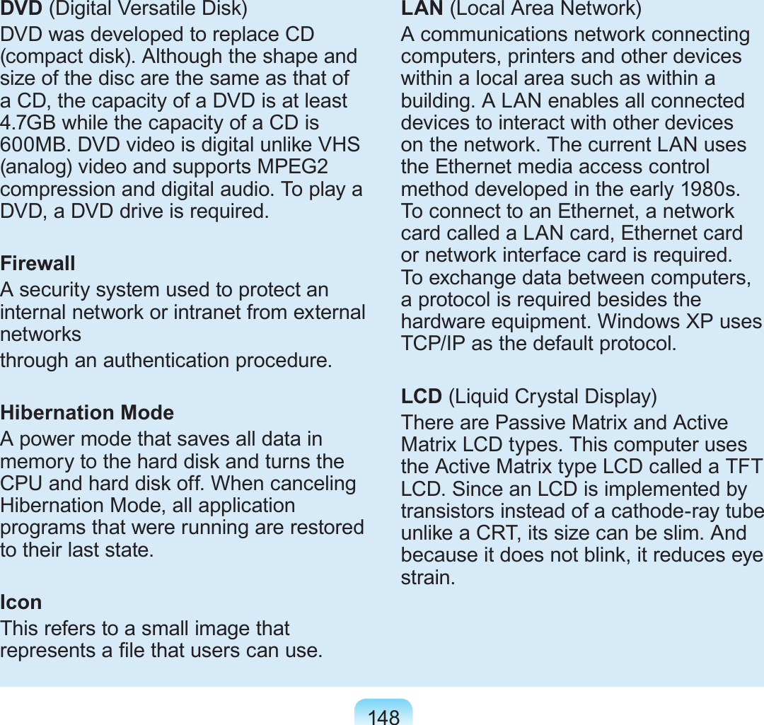 148DVD (Digital Versatile Disk)DVD was developed to replace CD (compact disk). Although the shape and size of the disc are the same as that of a CD, the capacity of a DVD is at least 4.7GB while the capacity of a CD is 600MB. DVD video is digital unlike VHS (analog) video and supports MPEG2 compression and digital audio. To play a DVD, a DVD drive is required.FirewallA security system used to protect an internal network or intranet from external networksthrough an authentication procedure.Hibernation ModeA power mode that saves all data in memory to the hard disk and turns the CPU and hard disk off. When canceling Hibernation Mode, all application programs that were running are restored to their last state.IconThis refers to a small image that represents a le that users can use.LAN (Local Area Network)A communications network connecting computers, printers and other devices within a local area such as within a building. A LAN enables all connected devices to interact with other devices on the network. The current LAN uses the Ethernet media access control method developed in the early 1980s. To connect to an Ethernet, a network card called a LAN card, Ethernet card or network interface card is required. To exchange data between computers, a protocol is required besides the hardware equipment. Windows XP uses TCP/IP as the default protocol.LCD (Liquid Crystal Display)There are Passive Matrix and Active Matrix LCD types. This computer uses the Active Matrix type LCD called a TFT LCD. Since an LCD is implemented by transistors instead of a cathode-ray tube unlike a CRT, its size can be slim. And because it does not blink, it reduces eye strain.