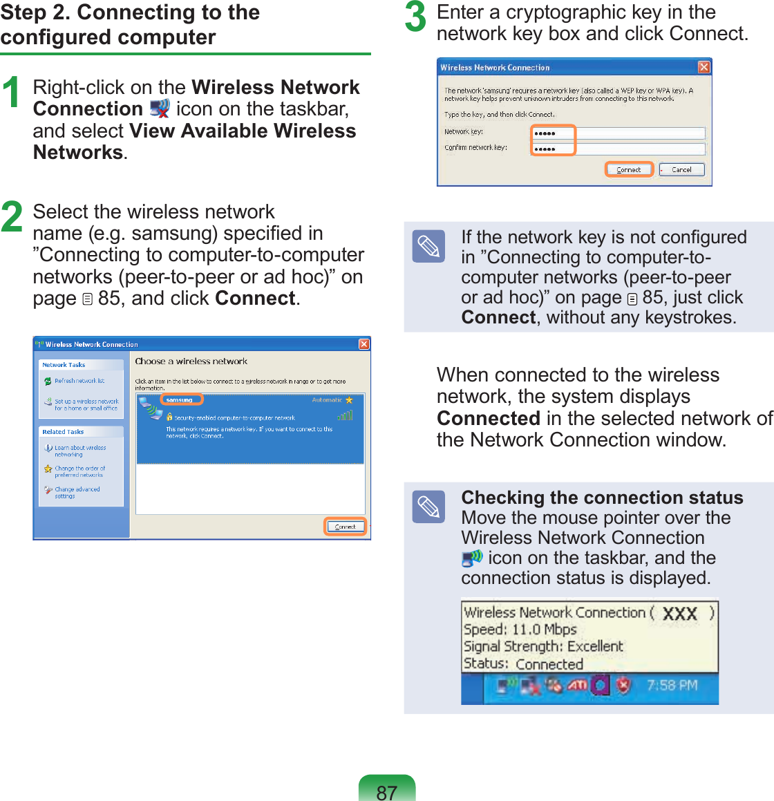 87Step 2. Connecting to the congured computer1  Right-click on the Wireless Network Connection  icon on the taskbar, and select View Available Wireless Networks.2  Select the wireless network name (e.g. samsung) specied in ”Connecting to computer-to-computer networks (peer-to-peer or ad hoc)” on page   85, and click Connect.3  Enter a cryptographic key in the network key box and click Connect.If the network key is not congured in ”Connecting to computer-to-computer networks (peer-to-peer or ad hoc)” on page   85, just click Connect, without any keystrokes.When connected to the wireless network, the system displays Connected in the selected network of the Network Connection window.Checking the connection status Move the mouse pointer over the Wireless Network Connection  icon on the taskbar, and the connection status is displayed.