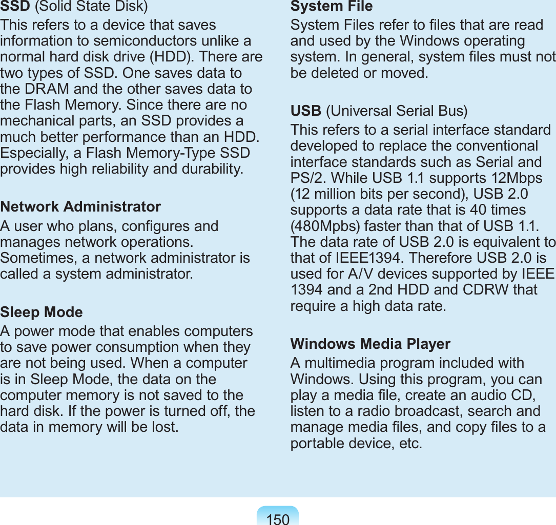 150SSD (Solid State Disk)This refers to a device that saves information to semiconductors unlike a normal hard disk drive (HDD). There are two types of SSD. One saves data to the DRAM and the other saves data to the Flash Memory. Since there are no mechanical parts, an SSD provides a much better performance than an HDD. Especially, a Flash Memory-Type SSD provides high reliability and durability.Network AdministratorA user who plans, congures and manages network operations. Sometimes, a network administrator is called a system administrator.Sleep ModeA power mode that enables computers to save power consumption when they are not being used. When a computer is in Sleep Mode, the data on the computer memory is not saved to the hard disk. If the power is turned off, the data in memory will be lost.System FileSystem Files refer to les that are read and used by the Windows operating system. In general, system les must not be deleted or moved.USB (Universal Serial Bus)This refers to a serial interface standard developed to replace the conventional interface standards such as Serial and PS/2. While USB 1.1 supports 12Mbps (12 million bits per second), USB 2.0 supports a data rate that is 40 times (480Mpbs) faster than that of USB 1.1. The data rate of USB 2.0 is equivalent to that of IEEE1394. Therefore USB 2.0 is used for A/V devices supported by IEEE 1394 and a 2nd HDD and CDRW that require a high data rate.Windows Media PlayerA multimedia program included with Windows. Using this program, you can play a media le, create an audio CD, listen to a radio broadcast, search and manage media les, and copy les to a portable device, etc.