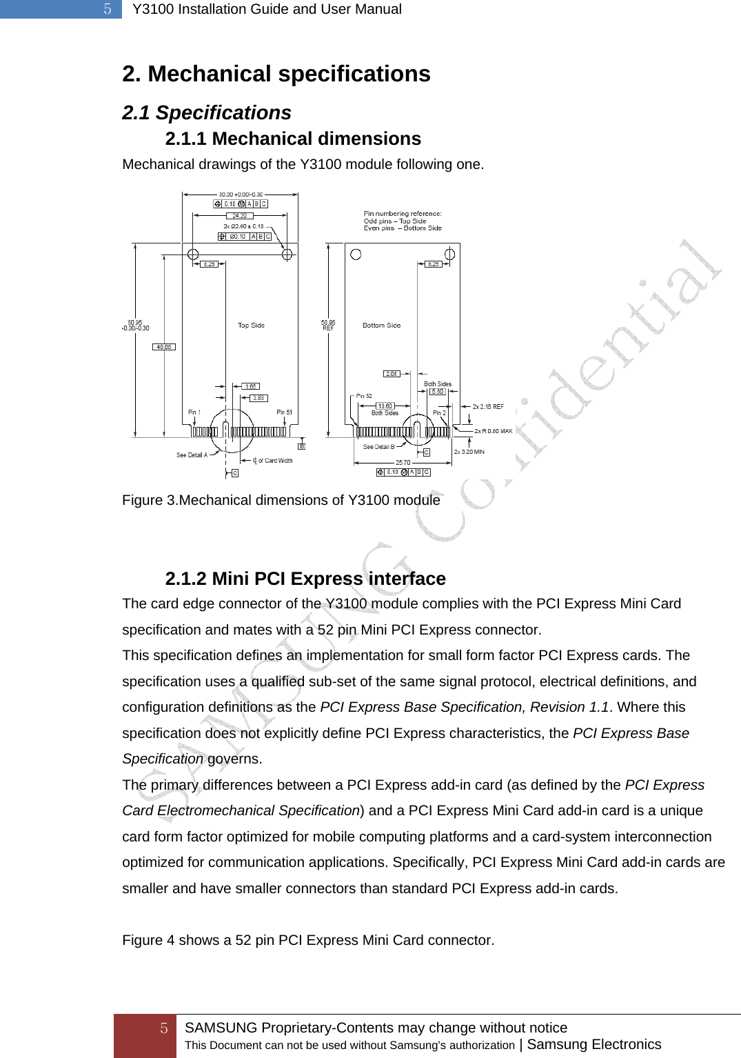  5 SAMSUNG Proprietary-Contents may change without notice This Document can not be used without Samsung&apos;s authorization | Samsung Electronics  5  Y3100 Installation Guide and User Manual 2. Mechanical specifications 2.1 Specifications 2.1.1 Mechanical dimensions Mechanical drawings of the Y3100 module following one.  Figure 3.Mechanical dimensions of Y3100 module   2.1.2 Mini PCI Express interface The card edge connector of the Y3100 module complies with the PCI Express Mini Card specification and mates with a 52 pin Mini PCI Express connector. This specification defines an implementation for small form factor PCI Express cards. The   specification uses a qualified sub-set of the same signal protocol, electrical definitions, and   configuration definitions as the PCI Express Base Specification, Revision 1.1. Where this specification does not explicitly define PCI Express characteristics, the PCI Express Base Specification governs. The primary differences between a PCI Express add-in card (as defined by the PCI Express Card Electromechanical Specification) and a PCI Express Mini Card add-in card is a unique card form factor optimized for mobile computing platforms and a card-system interconnection optimized for communication applications. Specifically, PCI Express Mini Card add-in cards are smaller and have smaller connectors than standard PCI Express add-in cards.  Figure 4 shows a 52 pin PCI Express Mini Card connector. 