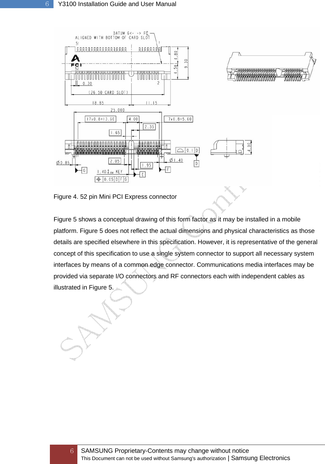  6 SAMSUNG Proprietary-Contents may change without notice This Document can not be used without Samsung&apos;s authorization | Samsung Electronics  6  Y3100 Installation Guide and User Manual  Figure 4. 52 pin Mini PCI Express connector  Figure 5 shows a conceptual drawing of this form factor as it may be installed in a mobile platform. Figure 5 does not reflect the actual dimensions and physical characteristics as those details are specified elsewhere in this specification. However, it is representative of the general concept of this specification to use a single system connector to support all necessary system interfaces by means of a common edge connector. Communications media interfaces may be provided via separate I/O connectors and RF connectors each with independent cables as illustrated in Figure 5. 