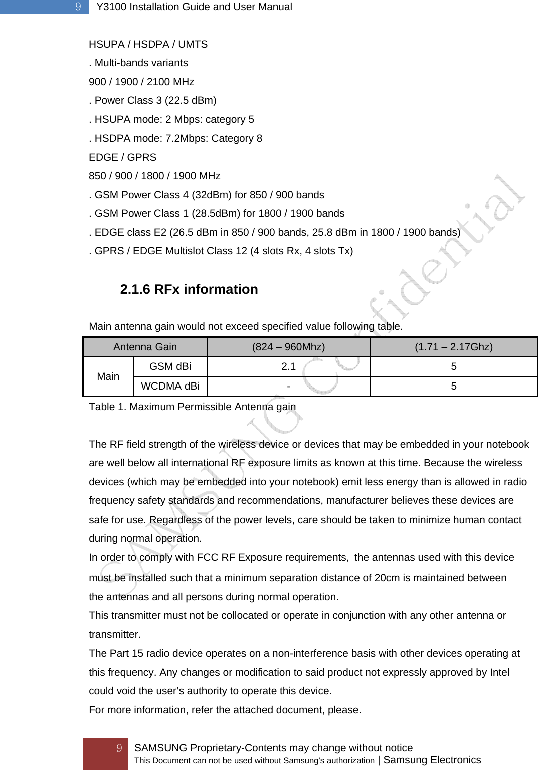  9 SAMSUNG Proprietary-Contents may change without notice This Document can not be used without Samsung&apos;s authorization | Samsung Electronics  9  Y3100 Installation Guide and User Manual HSUPA / HSDPA / UMTS . Multi-bands variants 900 / 1900 / 2100 MHz . Power Class 3 (22.5 dBm) . HSUPA mode: 2 Mbps: category 5 . HSDPA mode: 7.2Mbps: Category 8 EDGE / GPRS 850 / 900 / 1800 / 1900 MHz . GSM Power Class 4 (32dBm) for 850 / 900 bands . GSM Power Class 1 (28.5dBm) for 1800 / 1900 bands . EDGE class E2 (26.5 dBm in 850 / 900 bands, 25.8 dBm in 1800 / 1900 bands) . GPRS / EDGE Multislot Class 12 (4 slots Rx, 4 slots Tx)  2.1.6 RFx information  Main antenna gain would not exceed specified value following table. Antenna Gain  (824 – 960Mhz)  (1.71 – 2.17Ghz) Main  GSM dBi  2.1  5 WCDMA dBi  -  5 Table 1. Maximum Permissible Antenna gain  The RF field strength of the wireless device or devices that may be embedded in your notebook are well below all international RF exposure limits as known at this time. Because the wireless devices (which may be embedded into your notebook) emit less energy than is allowed in radio frequency safety standards and recommendations, manufacturer believes these devices are safe for use. Regardless of the power levels, care should be taken to minimize human contact during normal operation. In order to comply with FCC RF Exposure requirements,  the antennas used with this devicemust be installed such that a minimum separation distance of 20cm is maintained between the antennas and all persons during normal operation. This transmitter must not be collocated or operate in conjunction with any other antenna or transmitter. The Part 15 radio device operates on a non-interference basis with other devices operating at this frequency. Any changes or modification to said product not expressly approved by Intel could void the user’s authority to operate this device. For more information, refer the attached document, please. 
