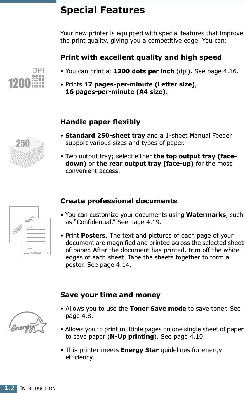 I NTRODUCTION 1. 2 Special Features Your new printer is equipped with special features that improve the print quality, giving you a competitive edge. You can: Print with excellent quality and high speed &bull; You can print at  1200 dots per inch  (dpi). See page 4.16.&bull; Prints  17 pages-per-minute (Letter size) ,  16 pages-per-minute (A4 size) . Handle paper flexibly &bull;  Standard 250-sheet tray  and a 1-sheet Manual Feeder support various sizes and types of paper.&bull; Two output tray; select either  the top output tray (face-down)  or  the rear output tray (face-up)  for the most convenient access. Create professional documents &bull; You can customize your documents using  Watermarks , such as &ldquo;Confidential.&rdquo; See page 4.19.&bull; Print Posters. The text and pictures of each page of your document are magnified and printed across the selected sheet of paper. After the document has printed, trim off the white edges of each sheet. Tape the sheets together to form a poster. See page 4.14.Save your time and money &bull; Allows you to use the Toner Save mode to save toner. See page 4.8.&bull; Allows you to print multiple pages on one single sheet of paper to save paper (N-Up printing). See page 4.10.&bull; This printer meets Energy Star guidelines for energy efficiency.WORLD BESTDear ABCRegards