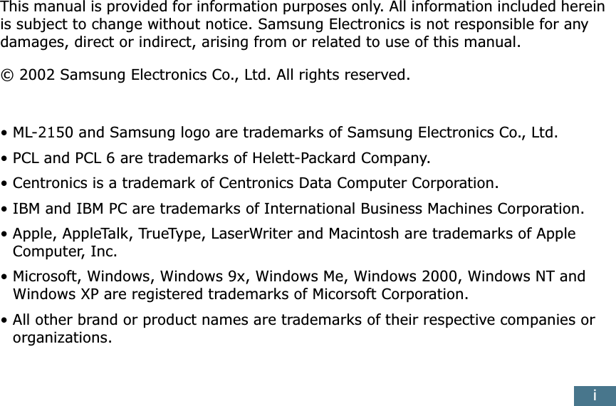  i This manual is provided for information purposes only. All information included herein is subject to change without notice. Samsung Electronics is not responsible for any damages, direct or indirect, arising from or related to use of this manual.&copy; 2002 Samsung Electronics Co., Ltd. All rights reserved.&bull;ML-2150 and Samsung logo are trademarks of Samsung Electronics Co., Ltd.&bull; PCL and PCL 6 are trademarks of Helett-Packard Company.&bull; Centronics is a trademark of Centronics Data Computer Corporation.&bull; IBM and IBM PC are trademarks of International Business Machines Corporation.&bull; Apple, AppleTalk, TrueType, LaserWriter and Macintosh are trademarks of Apple Computer, Inc.&bull; Microsoft, Windows, Windows 9x, Windows Me, Windows 2000, Windows NT and Windows XP are registered trademarks of Micorsoft Corporation.&bull; All other brand or product names are trademarks of their respective companies or organizations.