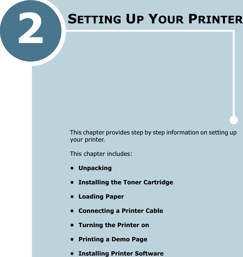 2This chapter provides step by step information on setting up your printer. This chapter includes:&bull; Unpacking&bull; Installing the Toner Cartridge&bull; Loading Paper&bull; Connecting a Printer Cable&bull; Turning the Printer on&bull; Printing a Demo Page&bull; Installing Printer SoftwareSETTING UP YOUR PRINTER