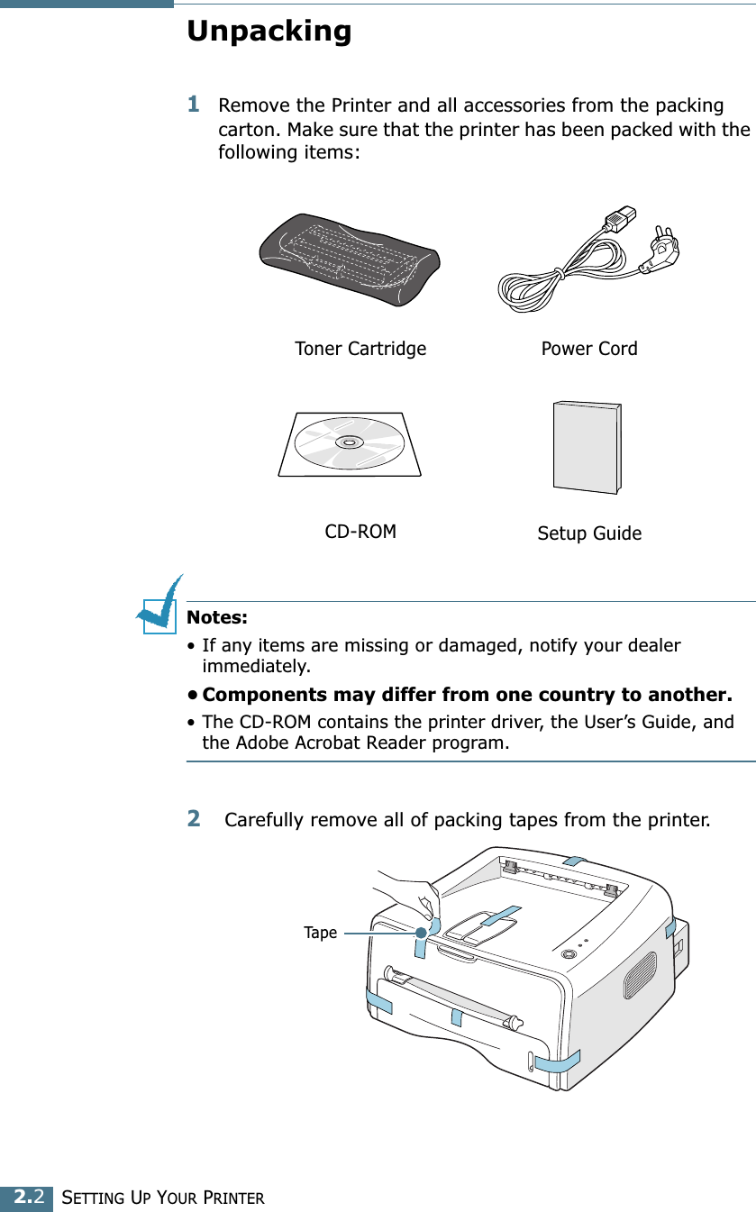 SETTING UP YOUR PRINTER2.2Unpacking1Remove the Printer and all accessories from the packing carton. Make sure that the printer has been packed with the following items:Notes:&bull; If any items are missing or damaged, notify your dealer immediately. &bull; Components may differ from one country to another.&bull; The CD-ROM contains the printer driver, the User&rsquo;s Guide, and the Adobe Acrobat Reader program. 2 Carefully remove all of packing tapes from the printer. Toner Cartridge Power CordCD-ROM Setup GuideTape