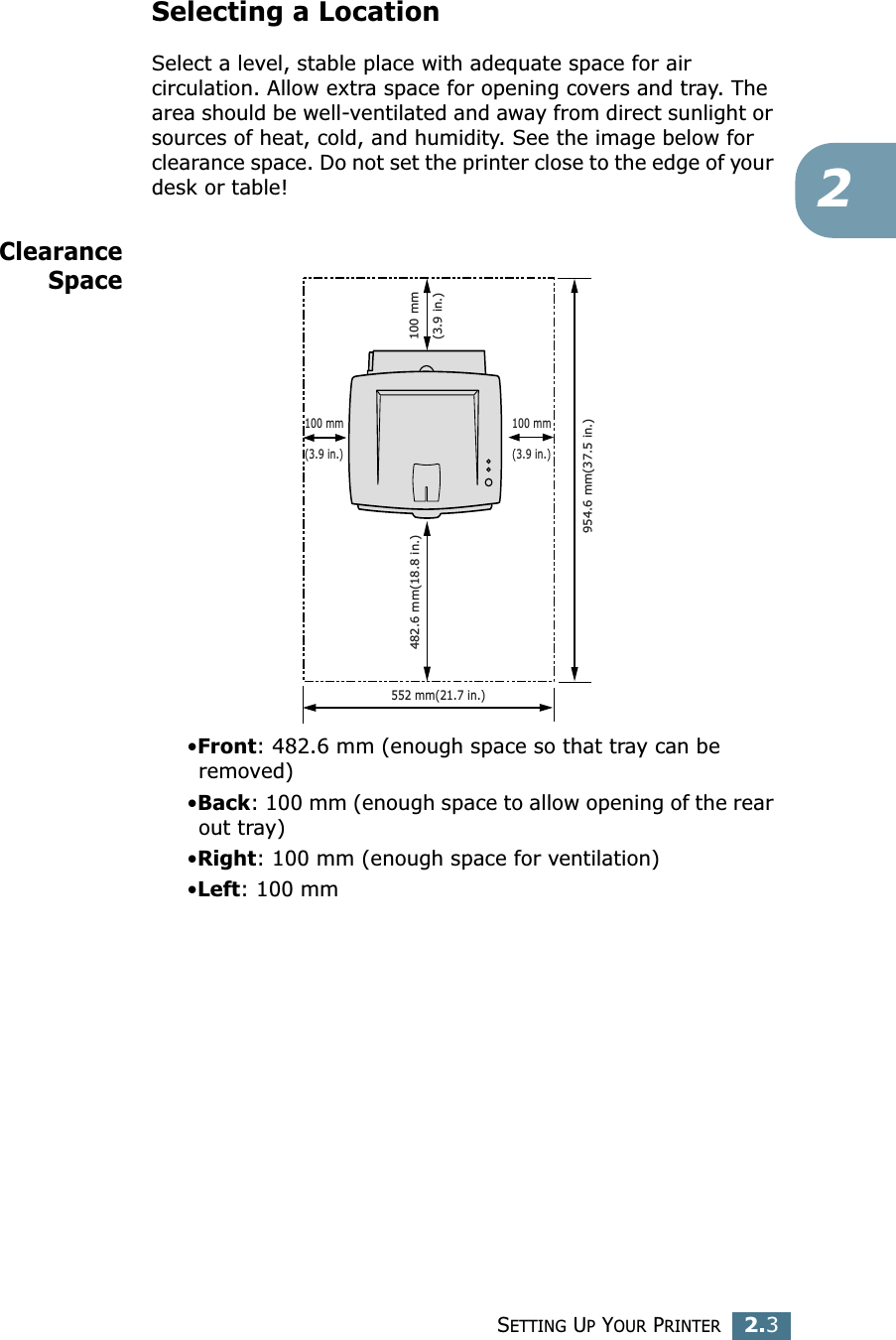 SETTING UP YOUR PRINTER2.32Selecting a LocationSelect a level, stable place with adequate space for air circulation. Allow extra space for opening covers and tray. The area should be well-ventilated and away from direct sunlight or sources of heat, cold, and humidity. See the image below for clearance space. Do not set the printer close to the edge of your desk or table!ClearanceSpace&bull;Front: 482.6 mm (enough space so that tray can be removed)&bull;Back: 100 mm (enough space to allow opening of the rear out tray)&bull;Right: 100 mm (enough space for ventilation)&bull;Left: 100 mm552 mm(21.7 in.)100 mm(3.9 in.)954.6 mm(37.5 in.)482.6 mm(18.8 in.)100 mm(3.9 in.)100 mm(3.9 in.)