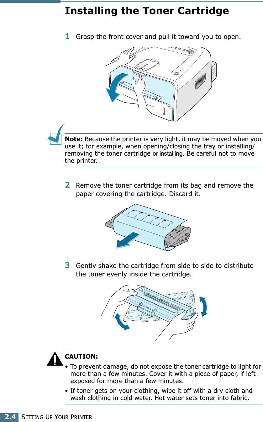 SETTING UP YOUR PRINTER2.4Installing the Toner Cartridge1Grasp the front cover and pull it toward you to open.Note: Because the printer is very light, it may be moved when you use it; for example, when opening/closing the tray or installing/removing the toner cartridge or installing. Be careful not to move the printer.2Remove the toner cartridge from its bag and remove the paper covering the cartridge. Discard it.3Gently shake the cartridge from side to side to distribute the toner evenly inside the cartridge.CAUTION:&bull; To prevent damage, do not expose the toner cartridge to light for more than a few minutes. Cover it with a piece of paper, if left exposed for more than a few minutes.&bull; If toner gets on your clothing, wipe it off with a dry cloth and wash clothing in cold water. Hot water sets toner into fabric.
