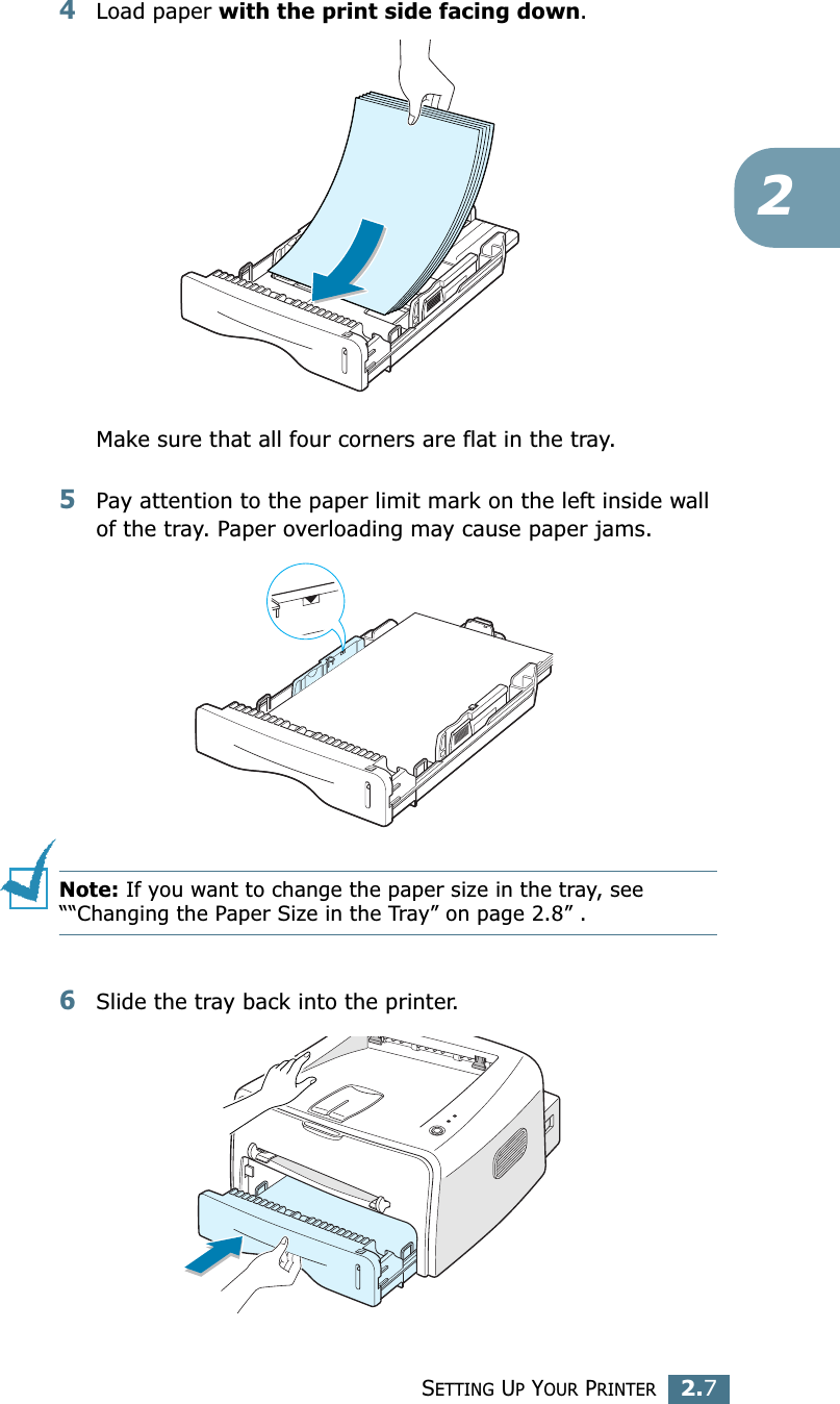 SETTING UP YOUR PRINTER2.724Load paper with the print side facing down. Make sure that all four corners are flat in the tray. 5Pay attention to the paper limit mark on the left inside wall of the tray. Paper overloading may cause paper jams.Note: If you want to change the paper size in the tray, see &ldquo;&ldquo;Changing the Paper Size in the Tray&rdquo; on page 2.8&rdquo; . 6Slide the tray back into the printer.