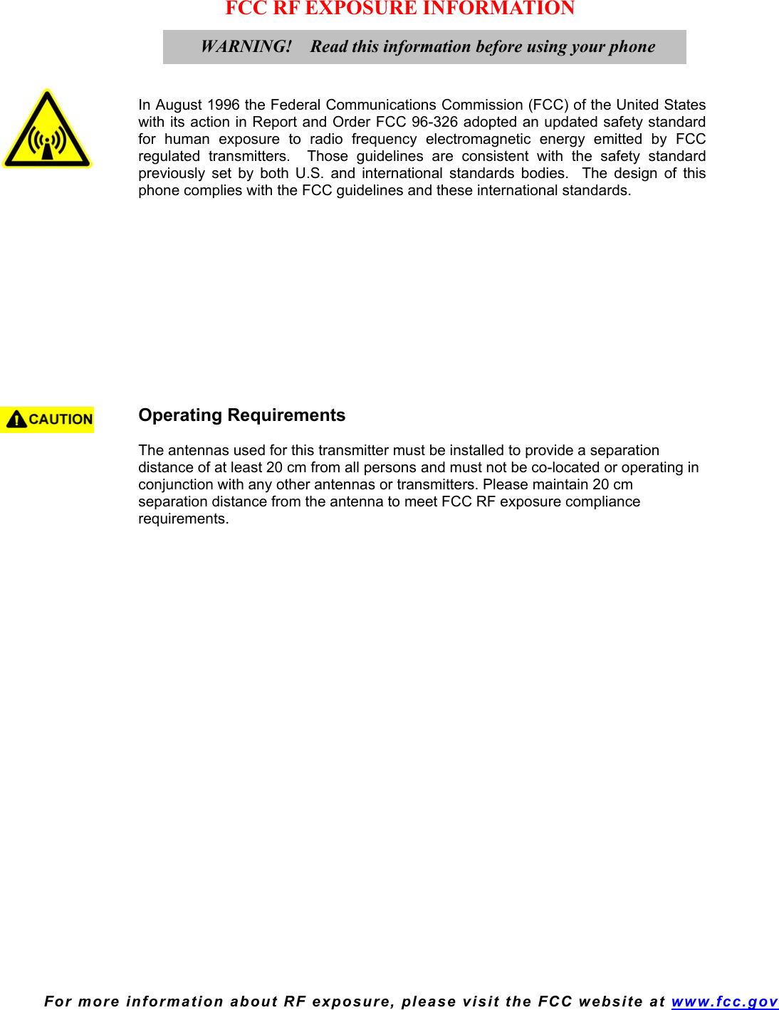  For more information about RF exposure, please visit the FCC website at www.fcc.gov FCC RF EXPOSURE INFORMATION     In August 1996 the Federal Communications Commission (FCC) of the United States with its action in Report and Order FCC 96-326 adopted an updated safety standard for human exposure to radio frequency electromagnetic energy emitted by FCC regulated transmitters.  Those guidelines are consistent with the safety standard previously set by both U.S. and international standards bodies.  The design of this phone complies with the FCC guidelines and these international standards.             Operating Requirements   The antennas used for this transmitter must be installed to provide a separation distance of at least 20 cm from all persons and must not be co-located or operating in conjunction with any other antennas or transmitters. Please maintain 20 cm separation distance from the antenna to meet FCC RF exposure compliance requirements.   WARNING!    Read this information before using your phone 