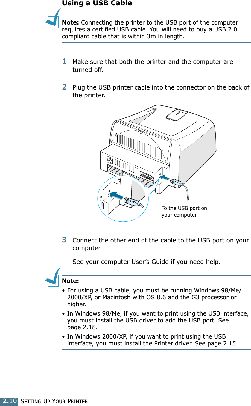 SETTING UP YOUR PRINTER2.10Using a USB CableNote: Connecting the printer to the USB port of the computer requires a certified USB cable. You will need to buy a USB 2.0 compliant cable that is within 3m in length. 1Make sure that both the printer and the computer are turned off.2Plug the USB printer cable into the connector on the back of the printer.3Connect the other end of the cable to the USB port on your computer. See your computer User&rsquo;s Guide if you need help. Note: &bull; For using a USB cable, you must be running Windows 98/Me/2000/XP, or Macintosh with OS 8.6 and the G3 processor or higher. &bull; In Windows 98/Me, if you want to print using the USB interface, you must install the USB driver to add the USB port. See page 2.18.&bull; In Windows 2000/XP, if you want to print using the USB interface, you must install the Printer driver. See page 2.15. To the USB port on your computer