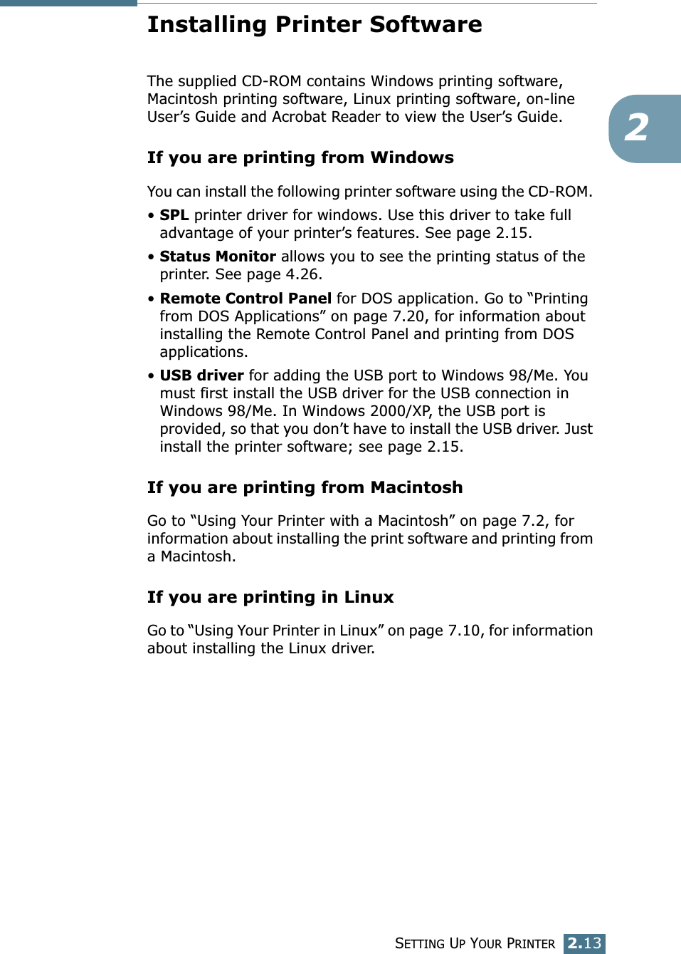 SETTING UP YOUR PRINTER2.132Installing Printer SoftwareThe supplied CD-ROM contains Windows printing software, Macintosh printing software, Linux printing software, on-line User&rsquo;s Guide and Acrobat Reader to view the User&rsquo;s Guide. If you are printing from WindowsYou can install the following printer software using the CD-ROM. &bull; SPL printer driver for windows. Use this driver to take full advantage of your printer&rsquo;s features. See page 2.15.&bull; Status Monitor allows you to see the printing status of the printer. See page 4.26.&bull; Remote Control Panel for DOS application. Go to &ldquo;Printing from DOS Applications&rdquo; on page 7.20, for information about installing the Remote Control Panel and printing from DOS applications. &bull; USB driver for adding the USB port to Windows 98/Me. You must first install the USB driver for the USB connection in Windows 98/Me. In Windows 2000/XP, the USB port is provided, so that you don&rsquo;t have to install the USB driver. Just install the printer software; see page 2.15. If you are printing from MacintoshGo to &ldquo;Using Your Printer with a Macintosh&rdquo; on page 7.2, for information about installing the print software and printing from a Macintosh.If you are printing in LinuxGo to &ldquo;Using Your Printer in Linux&rdquo; on page 7.10, for information about installing the Linux driver.