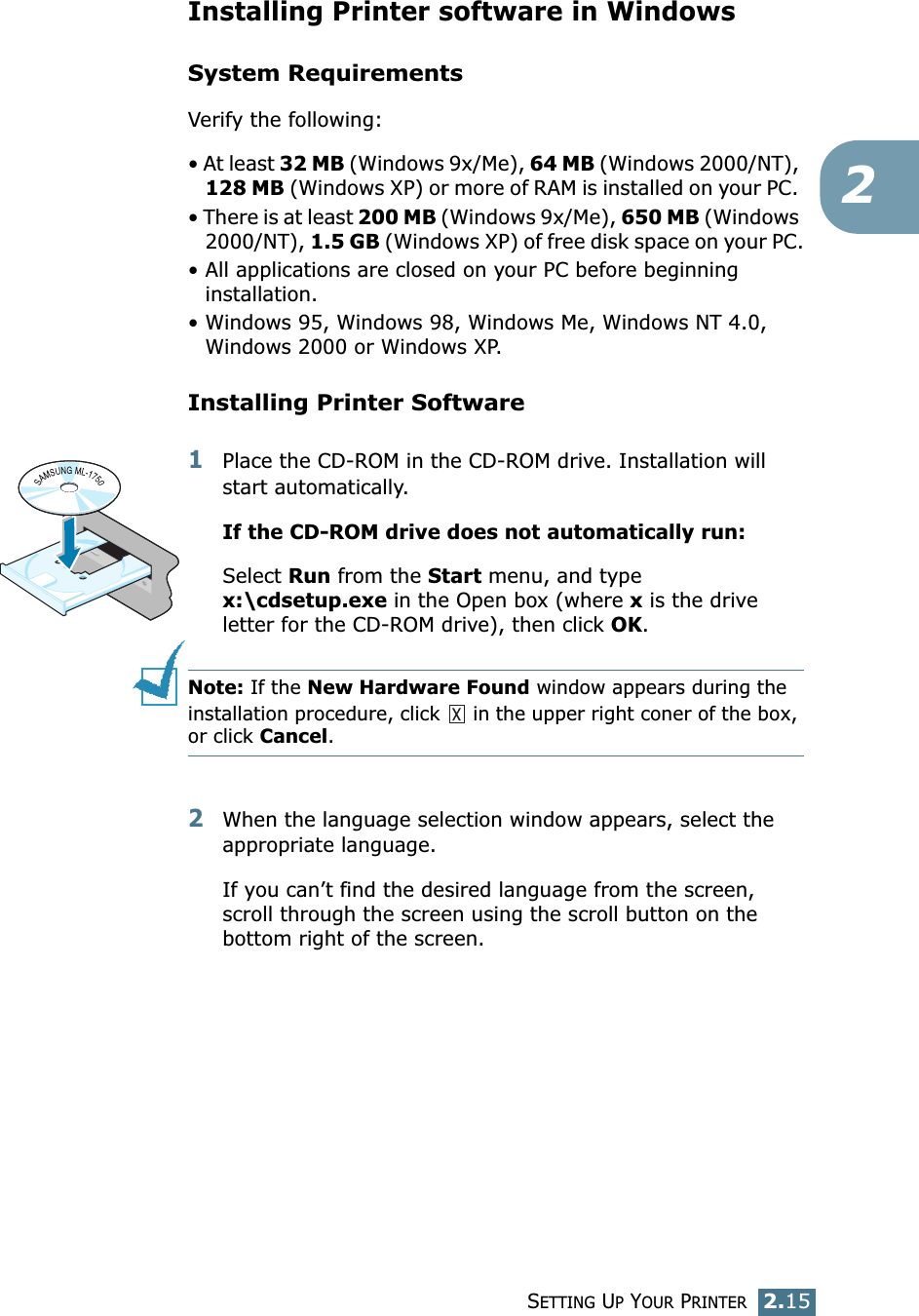 SETTING UP YOUR PRINTER2.152Installing Printer software in WindowsSystem RequirementsVerify the following:&bull; At least 32 MB (Windows 9x/Me), 64 MB (Windows 2000/NT), 128 MB (Windows XP) or more of RAM is installed on your PC. &bull; There is at least 200 MB (Windows 9x/Me), 650 MB (Windows 2000/NT), 1.5 GB (Windows XP) of free disk space on your PC.&bull; All applications are closed on your PC before beginning installation. &bull; Windows 95, Windows 98, Windows Me, Windows NT 4.0, Windows 2000 or Windows XP.Installing Printer Software1Place the CD-ROM in the CD-ROM drive. Installation will start automatically.If the CD-ROM drive does not automatically run:Select Run from the Start menu, and type x:\cdsetup.exe in the Open box (where x is the drive letter for the CD-ROM drive), then click OK.Note: If the New Hardware Found window appears during the installation procedure, click   in the upper right coner of the box, or click Cancel. 2When the language selection window appears, select the appropriate language. If you can&rsquo;t find the desired language from the screen, scroll through the screen using the scroll button on the bottom right of the screen.