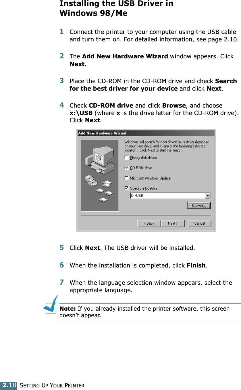 SETTING UP YOUR PRINTER2.18Installing the USB Driver in Windows 98/Me1Connect the printer to your computer using the USB cable and turn them on. For detailed information, see page 2.10. 2The Add New Hardware Wizard window appears. Click Next. 3Place the CD-ROM in the CD-ROM drive and check Search for the best driver for your device and click Next. 4Check CD-ROM drive and click Browse, and choose x:\USB (where x is the drive letter for the CD-ROM drive). Click Next. 5Click Next. The USB driver will be installed. 6When the installation is completed, click Finish. 7When the language selection window appears, select the appropriate language. Note: If you already installed the printer software, this screen doesn&rsquo;t appear. 