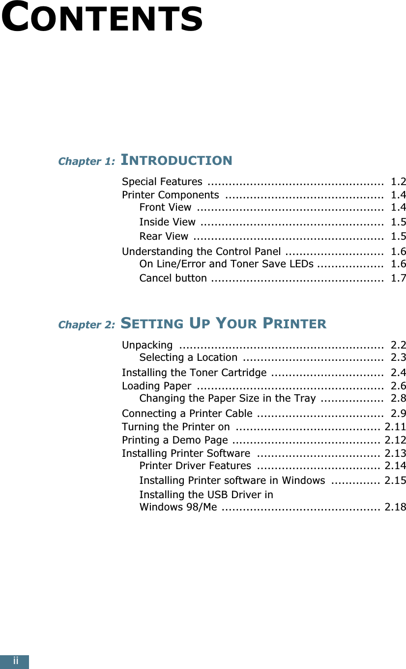  ii C ONTENTS Chapter 1:  I NTRODUCTION Special Features  ..................................................  1.2Printer Components  .............................................  1.4Front View  .....................................................  1.4Inside View ....................................................  1.5Rear View ......................................................  1.5Understanding the Control Panel ............................  1.6On Line/Error and Toner Save LEDs ...................  1.6Cancel button .................................................  1.7 Chapter 2:  S ETTING  U P  Y OUR  P RINTER Unpacking  ..........................................................  2.2Selecting a Location  ........................................  2.3Installing the Toner Cartridge ................................  2.4Loading Paper  .....................................................  2.6Changing the Paper Size in the Tray ..................  2.8Connecting a Printer Cable ....................................  2.9Turning the Printer on  ......................................... 2.11Printing a Demo Page .......................................... 2.12Installing Printer Software  ................................... 2.13Printer Driver Features  ................................... 2.14Installing Printer software in Windows  .............. 2.15Installing the USB Driver in Windows 98/Me ............................................. 2.18